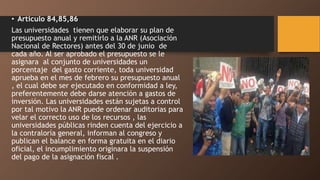 • Articulo 84,85,86
Las universidades tienen que elaborar su plan de
presupuesto anual y remitirlo a la ANR (Asociación
Nacional de Rectores) antes del 30 de junio de
cada año. Al ser aprobado el presupuesto se le
asignara al conjunto de universidades un
porcentaje del gasto corriente, toda universidad
aprueba en el mes de febrero su presupuesto anual
, el cual debe ser ejecutado en conformidad a ley,
preferentemente debe darse atención a gastos de
inversión. Las universidades están sujetas a control
por tal motivo la ANR puede ordenar auditorias para
velar el correcto uso de los recursos , las
universidades públicas rinden cuenta del ejercicio a
la contraloría general, informan al congreso y
publican el balance en forma gratuita en el diario
oficial, el incumplimiento originara la suspensión
del pago de la asignación fiscal .
 
