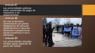• Articulo 87
Las universidades públicas
están exoneradas de pagos de
impuestos a las
importaciones.
• Articulo 88
Se crea la derrama
universitaria con portes
obligatorios de personal
administrativo y docente
destinado a proporcionar
ayuda económica a sus a
portantes
• Articulo 89
Las universidades alejadas
reciben apoyo especial de
parte del estado
 