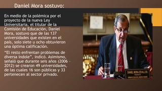 En medio de la polémica por el
proyecto de la nueva Ley
Universitaria, el titular de la
Comisión de Educación, Daniel
Mora, sostuvo que de las 137
universidades que existen en el
país, solo siete u ocho obtuvieron
una óptima calificación.
“El resto enfrentan problemas de
diversa índole”, indicó. Asimismo,
señaló que durante seis años (2006 –
2012) se crearon 49 universidades,
de las cuales 16 son públicas y 33
pertenecen al sector privado.
Daniel Mora sostuvo:
 