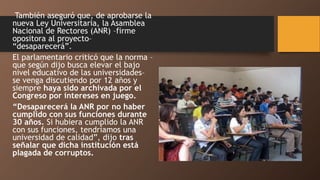 También aseguró que, de aprobarse la
nueva Ley Universitaria, la Asamblea
Nacional de Rectores (ANR) –firme
opositora al proyecto–
“desaparecerá”.
El parlamentario criticó que la norma –
que según dijo busca elevar el bajo
nivel educativo de las universidades–
se venga discutiendo por 12 años y
siempre haya sido archivada por el
Congreso por intereses en juego.
“Desaparecerá la ANR por no haber
cumplido con sus funciones durante
30 años. Si hubiera cumplido la ANR
con sus funciones, tendríamos una
universidad de calidad”, dijo tras
señalar que dicha institución está
plagada de corruptos.
 