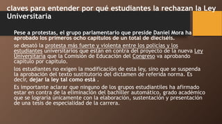 claves para entender por qué estudiantes la rechazan la Ley
Universitaria
Pese a protestas, el grupo parlamentario que preside Daniel Mora ha
aprobado los primeros ocho capítulos de un total de dieciséis.
se desató la protesta más fuerte y violenta entre los policías y los
estudiantes universitarios que están en contra del proyecto de la nueva Ley
Universitaria que la Comisión de Educación del Congreso va aprobando
capítulo por capítulo.
los estudiantes no exigen la modificación de esta ley, sino que se suspenda
la aprobación del texto sustitutorio del dictamen de referida norma. Es
decir, dejar la ley tal como está .
Es importante aclarar que ninguno de los grupos estudiantiles ha afirmado
estar en contra de la eliminación del bachiller automático, grado académico
que se lograría únicamente con la elaboración, sustentación y presentación
de una tesis de especialidad de la carrera.
 