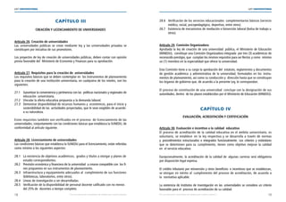18 19
LEY UNIVERSITARIA
| Por una educación universitaria de calidad para nuestros jóvenes Por una educación universitaria de calidad para nuestros jóvenes |
LEY UNIVERSITARIA
CAPÍTULO III 
CREACIÓN Y LICENCIAMIENTO DE UNIVERSIDADES 
Artículo 26. Creación de universidades 
Las universidades públicas se crean mediante ley y las universidades privadas se
constituyen por iniciativa de sus promotores. 
Los proyectos de ley de creación de universidades públicas, deben contar con opinión
previa favorable del  Ministerio de Economía y Finanzas para su aprobación. 
Artículo 27. Requisitos para la creación de  universidades 
Los requisitos básicos que se deben contemplar en  los instrumentos de planeamiento
para la creación de una institución universitaria, en cualquiera de los niveles, son los
siguientes: 
27.1 Garantizar la conveniencia y pertinencia con las  políticas nacionales y regionales de
educación  universitaria. 
27.2 Vincular la oferta educativa propuesta a la demanda laboral. 
27.3 Demostrar disponibilidad de recursos humanos y  económicos, para el inicio 	y	
sostenibilidad de las  actividades proyectadas, que le sean exigibles de acuerdo 	
a su naturaleza. 
Estos requisitos también son verificados en el proceso  de licenciamiento de las
universidades, conjuntamente con las condiciones básicas que establezca la SUNEDU, de
conformidad al artículo siguiente. 
Artículo 28. Licenciamiento de universidades 
Las condiciones básicas que establezca la SUNEDU para el licenciamiento, están referidas
como mínimo a los siguientes aspectos: 
28.1 La existencia de objetivos académicos;  grados y títulos a otorgar y planes de	
estudio correspondientes. 
28.2 Previsión económica y financiera de la universidad  a crearse compatible con los fi-
nes propuestos en sus instrumentos de planeamiento. 
28.3 Infraestructura y equipamiento adecuados al  cumplimiento de sus funciones	
(bibliotecas, laboratorios, entre otros). 
28.4 Líneas de investigación a ser desarrolladas. 
28.5 Verificación de la disponibilidad de personal docente calificado con no menos 	
del 25% de  docentes a tiempo completo. 
28.6 Verificación de los servicios educacionales  complementarios básicos (servicio	
médico, social, psicopedagógico, deportivo, entre otros). 
28.7 Existencia de mecanismos de mediación e binserción laboral (bolsa de trabajo u	
otros). 
Artículo 29. Comisión Organizadora 
Aprobada la ley de creación de una universidad  pública, el Ministerio de Educación
(MINEDU),  constituye una Comisión Organizadora integrada  por tres (3) académicos de
reconocido prestigio, que  cumplan los mismos requisitos para ser Rector, y como  mínimo
un (1) miembro en la especialidad que ofrece la universidad. 
Esta Comisión tiene a su cargo la aprobación del  estatuto, reglamentos y documentos
de gestión académica y administrativa de la universidad, formulados en los instru-
mentos de planeamiento, así como su conducción y  dirección hasta que se constituyan
los órganos de gobierno que, de acuerdo a la presente Ley, le correspondan. 
El proceso de constitución de una universidad  concluye con la designación de sus
autoridades, dentro  de los plazos establecidos por el Ministerio de Educación (MINEDU). 
CAPÍTULO IV 
EVALUACIÓN, ACREDITACIÓN Y CERTIFICACIÓN 
Artículo 30. Evaluación e incentivo a la calidad  educativa 
El proceso de acreditación de la calidad educativa en el ámbito universitario, es
voluntario, se establece  en la ley respectiva y se desarrolla a través de normas
y procedimientos estructurados e integrados funcionalmente. Los criterios y estándares
que se determinen para su cumplimiento, tienen como objetivo mejorar la calidad
en  el servicio educativo. 
Excepcionalmente, la acreditación de la calidad de  algunas carreras será obligatoria
por disposición legal expresa. 
El crédito tributario por reinversión y otros beneficios  e incentivos que se establezcan,
se otorgan en mérito al  cumplimiento del proceso de acreditación, de acuerdo a
la  normativa aplicable. 
La existencia de Institutos de Investigación en las universidades se considera un criterio
favorable para el  proceso de acreditación de su calidad. 
 