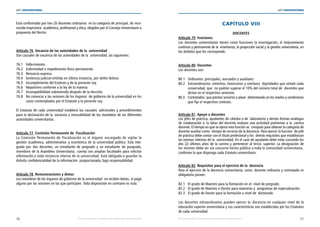 36 37
LEY UNIVERSITARIA
| Por una educación universitaria de calidad para nuestros jóvenes Por una educación universitaria de calidad para nuestros jóvenes |
LEY UNIVERSITARIA
Está conformado por tres (3) docentes ordinarios  en la categoría de principal, de reco-
nocida trayectoria  académica, profesional y ética, elegidos por el Consejo Universitario a
propuesta del Rector. 
Artículo 76. Vacancia de las autoridades de la  universidad 
Son causales de vacancia de las autoridades de la  universidad, las siguientes: 
76.1 Fallecimiento. 
76.2 Enfermedad o impedimento físico permanente. 
76.3 Renuncia expresa. 
76.4 Sentencia judicial emitida en última instancia, por delito doloso. 
76.5 Incumplimiento del Estatuto y de la presente Ley. 
76.6 Nepotismo conforme a la ley de la materia. 
76.7 Incompatibilidad sobrevenida después de la elección. 
76.8 No convocar a las sesiones de los órganos  de gobierno de la universidad en los	
casos contemplados por el Estatuto y la presente Ley. 
El Estatuto de cada universidad establece las causales adicionales y procedimientos
para la declaración de la  vacancia y revocabilidad de los mandatos de las diferentes
autoridades universitarias. 
Artículo 77. Comisión Permanente de  Fiscalización 
La Comisión Permanente de Fiscalización es el órgano  encargado de vigilar la
gestión académica, administrativa y económica de la universidad pública. Está inte-
grada por dos docentes, un estudiante de pregrado y un estudiante de posgrado,
miembros de la Asamblea Universitaria;  cuenta con amplias facultades para solicitar
información a toda instancia interna de la universidad. Está obligada a guardar la
debida confidencialidad de la información  proporcionada, bajo responsabilidad. 
Artículo 78. Remuneraciones y dietas 
Los miembros de los órganos de gobierno de la universidad  no reciben dietas, ni pago
alguno por las sesiones en las que participen. Toda disposición en contrario es nula.
CAPÍTULO VIII 
DOCENTES 
Artículo 79. Funciones 
Los docentes universitarios tienen como funciones la investigación, el mejoramiento
continuo y permanente de la  enseñanza, la proyección social y la gestión universitaria, en
los ámbitos que les corresponde. 
Artículo 80. Docentes 
Los docentes son: 
80.1 Ordinarios: principales, asociados y auxiliares. 
80.2 Extraordinarios: eméritos, honorarios y similares  dignidades que señale cada	
universidad, que  no podrán superar el 10% del número total de  docentes que
dictan en el respectivo semestre. 
80.3 Contratados: que prestan servicios a plazo  determinado en los niveles y condiciones
que fija el respectivo contrato. 
Artículo 81. Apoyo a docentes 
Los jefes de práctica, ayudantes de cátedra o de  laboratorio y demás formas análogas
de colaboración a  la labor del docente realizan una actividad preliminar a la  carrera
docente. El tiempo en que se ejerce esta función se  computa para obtener la categoría de
docente auxiliar como  tiempo de servicio de la docencia. Para ejercer la función  de jefe
de práctica debe contar con el título profesional y los  demás requisitos que establezcan
las normas internas de la  universidad. En el caso de ayudante debe estar cursando los
dos (2) últimos años de la carrera y pertenecer al tercio  superior. La designación de
los mismos debe ser vía concurso hecho público a toda la comunidad universitaria, 
conforme lo que disponga cada Estatuto universitario. 
Artículo 82. Requisitos para el ejercicio de la  docencia 
Para el ejercicio de la docencia universitaria, como  docente ordinario y contratado es
obligatorio poseer: 
82.1 El grado de Maestro para la formación en el  nivel de pregrado. 
82.2 El grado de Maestro o Doctor para maestrías y  programas de especialización. 
82.3 El grado de Doctor para la formación a nivel de  doctorado. 
Los docentes extraordinarios pueden ejercer la  docencia en cualquier nivel de la
educación superior universitaria y sus características son establecidas por los Estatutos
de cada universidad. 
 