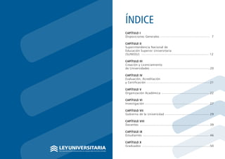 POR UNA EDUCACIÓN UNIVERSITARIA DE CALIDAD PARA NUESTROS JÓVENES
LEYUNIVERSITARIA
ÍNDICE
CAPÍTULO I
Disposiciones Generales 					 7	
				
CAPÍTULO II
Superintendencia Nacional de
Educación Superior Universitaria	
(SUNEDU)							 12	
						
CAPÍTULO III
Creación y Licenciamiento
de Universidades						 20
CAPÍTULO IV
Evaluación, Acreditación
y Certificación						 21
CAPÍTULO V
Organización Académica					 22
CAPÍTULO VI
Investigación							 27
CAPÍTULO VII
Gobierno de la Universidad				 29
CAPÍTULO VIII	
Docentes							 39
CAPÍTULO IX
Estudiantes							 46
CAPÍTULO X
Graduados					 .50
 