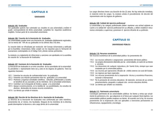 48 49
LEY UNIVERSITARIA
| Por una educación universitaria de calidad para nuestros jóvenes Por una educación universitaria de calidad para nuestros jóvenes |
LEY UNIVERSITARIA
CAPÍTULO X 
GRADUADOS
 
Artículo 105. Graduados 
Son graduados quienes han culminado sus  estudios en una universidad y reciben el
grado  correspondiente de dicha universidad, cumplidos los  requisitos académicos
exigibles. Forman parte de la comunidad universitaria. 
Artículo 106. Creación de la Asociación de  Graduados 
Las universidades pueden tener una Asociación de  Graduados debidamente registrados;
con no menos del  10% de sus graduados en los últimos diez (10) años. 
Su creación debe ser oficializada por resolución  del Consejo Universitario y ratificada
por la Asamblea  Universitaria. Debe cumplir con los requisitos para la  formación de
asociaciones contemplados en el Código Civil y demás normas pertinentes. 
Su estatuto y su reglamento de infracciones y sanciones son aprobados en la asamblea
de creación de  la Asociación de Graduados. 
Artículo 107. Funciones de la Asociación de  Graduados 
La Asociación de Graduados es un ente consultivo  de las autoridades de la universidad.
Su presidente o  representante tiene voz y voto en los órganos de gobierno. Tiene las
siguientes funciones: 
107.1 Estrechar los vínculos de confraternidad entre  los graduados. 
107.2 Fomentar una relación permanente entre los  graduados y la universidad. 
107.3 Promover y organizar actividades científicas,  culturales, profesionales y sociales,
en beneficio de sus asociados y de los miembros  de la comunidad universitaria. 
107.4 Contribuir con la búsqueda de fondos y apoyo  a la universidad. 
107.5 Apoyar económicamente, en la medida de  sus posibilidades, los estudios de	
alumnos  destacados de escasos recursos económicos. 
107.6 Las demás que señale el estatuto. 
Artículo 108. Elección de los directivos de la  Asociación de Graduados 
La directiva de la Asociación de Graduados está conformada por siete miembros,
provenientes de, al  menos, tres facultades. Ninguno de los miembros de la directiva
puede desempeñar la docencia u otro cargo dentro de la universidad. 
Los cargos directivos tienen una duración de dos (2) años. No hay reelección inmediata,
ni rotatción entre los cargos. Su estatuto señala el procedimiento de elección del
representante ante los órganos de gobierno. 
Artículo 109. Calidad del ejercicio profesional 
La universidad y los colegios profesionales deben  mantener una actitud vigilante en
cuanto a la calidad del  ejercicio profesional de sus afiliados, y deben establecer meca-
nismos orientados a supervisar y promover el  ejercicio eficiente de su profesión. 
CAPÍTULO XI 
UNIVERSIDAD PÚBLICA 
Artículo 110. Recursos económicos 
Son recursos económicos de la universidad pública  los provenientes de: 
110.1 Los recursos ordinarios o asignaciones  provenientes del tesoro público. 
110.2 Los propios directamente obtenidos por las  universidades, en razón de sus bienes
y  servicios. 
110.3 Las donaciones de cualquier naturaleza y de  fuente lícita, siempre que sean	
aceptadas por la universidad pública. 
110.4 Los recursos por operaciones oficiales de  crédito externo con aval del Estado. 
110.5 Los ingresos por leyes especiales. 
110.6 Los recursos provenientes de la cooperación  técnica y económico-financiera,	
nacional e internacional. 
110.7 Por la prestación de servicios educativos  de extensión, servicios de sus centros 
preuniversitarios, posgrado o cualquier otro  servicio educativo distinto. 
110.8 Los demás que señalen sus estatutos. 
Artículo 111. Patrimonio universitario 
Constituyen patrimonio de las universidades públicas  los bienes y rentas que actual-
mente les pertenecen y los  que adquieran en el futuro por cualquier título legítimo. Las
universidades públicas pueden enajenar sus bienes  de acuerdo con la ley; los recursos
provenientes de la enajenación solo son aplicables a inversiones permanentes en
infraestructura, equipamiento y tecnología. 
 