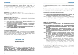 50 51
LEY UNIVERSITARIA
| Por una educación universitaria de calidad para nuestros jóvenes Por una educación universitaria de calidad para nuestros jóvenes |
LEY UNIVERSITARIA
Los bienes provenientes de donaciones, herencias y legados, quedan sujetos al fin
que persigue la universidad  y a la voluntad expresada por el benefactor o donante.
Deberán ser usados según el espíritu con que se hizo y concordantes con los fines de
la universidad. 
Artículo 112. Sistema de presupuesto y de control 
Las universidades públicas están comprendidas en  los sistemas públicos de presupuesto
y de control del Estado. 
Artículo 113. Asignación presupuestal 
Las universidades públicas reciben los recursos  presupuestales del tesoro público, para
satisfacer las  siguientes necesidades: 
113.1 Básicos, para atender los gastos corrientes y  operativos del presupuesto de la	
universidad,  con un nivel exigible de calidad. 
113.2 Adicionales, en función de los proyectos de  investigación, de responsabilidad	
social,  desarrollo del deporte, cumplimiento de  objetivos de gestión y acredi-	
tación de la calidad educativa. 
113.3 De infraestructura y equipamiento, para su  mejoramiento y modernización, de	
acuerdo al plan de inversiones de cada universidad.
Artículo 114. Contribución pública 
Toda institución universitaria tiene derecho a concursar  para la asignación de fondos
del Estado, o fondos  especiales, para el desarrollo de programas y proyectos  de interés
social. Las universidades ubicadas en regiones con altos índices de extrema pobreza
tienen preferente  atención para la asignación de estos fondos. 
CAPÍTULO XII 
UNIVERSIDAD PRIVADA 
Artículo 115. Definición 
Toda persona natural o jurídica tiene derecho a  la libre iniciativa privada para cons-
tituir una persona  jurídica, con la finalidad de realizar actividades en  la educación
universitaria, ejerciendo su derecho de  fundar, promover, conducir y gestionar la cons-
titución  de universidades privadas. En caso de que la  promotora tenga fines lucrativos
se constituye bajo la forma societaria y en caso no tenga fines de lucro, bajo la forma
asociativa. 
Para iniciar sus actividades, la promotora debe contar con la autorización de la SUNEDU,
de conformidad con las normas y atribuciones que se señalan en la presente Ley. 
Adicionalmente, se deben sujetar a las siguientes  reglas: 
115.1 La persona jurídica promotora de la institución universitaria se constituye con	
la finalidad  exclusiva de promover solo una institución universitaria. 
115.2 Las actividades de extensión y proyección  social se sujetan a lo establecido por
sus autoridades académicas, quienes deben tener en cuenta las necesidades
más urgentes de la población de su región. 
Artículo 116. Bienes y beneficios 
Los bienes y beneficios de la universidad privada se  rigen por los parámetros siguientes: 
116.1 Los bienes de la institución universitaria se usan  exclusivamente para los fines	
universitarios, y  constan en las partidas correspondientes en  caso de ser bienes
registrables. 
116.2 Los excedentes generados por las  universidades privadas asociativas no son 
susceptibles de distribución o uso fuera de lo  previsto por la presente Ley; no
pueden ser distribuidos entre sus miembros ni utilizados  por ellos, directa ni
indirectamente. 
116.3 Los excedentes que generan las universidades  privadas societarias considera	
dos utilidades,  están afectos a las normas tributarias  del Impuesto a la Renta.
Los programas  de reinversión son supervisados por la  Superintendencia Na-	
Nacional de Aduanas y de  Administración Tributaria (SUNAT) y por la  SUNEDU
para verificar que estos contribuyan  de modo efectivo al desarrollo académico
de la institución. 
116.4 Los convenios de cooperación celebrados  entre instituciones universitarias y	
otras  personas jurídicas de cualquier naturaleza  que tengan por finalidad	
contribuir a la mejora  de la calidad educativa, científica, tecnológica  y al de-
sarrollo deportivo del país, gozan de  beneficios tributarios, conforme a la
legislación pertinente sobre la materia. 
Es responsabilidad de la Superintendencia Nacional  de Aduanas y de Administración
Tributaria (SUNAT)  y la SUNEDU, en el marco de sus competencias,  verificar el cumpli-
miento de lo dispuesto en el presenteartículo. 
 
