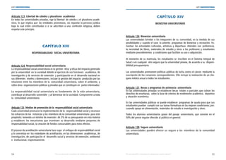 54 55
LEY UNIVERSITARIA
| Por una educación universitaria de calidad para nuestros jóvenes Por una educación universitaria de calidad para nuestros jóvenes |
LEY UNIVERSITARIA
Artículo 123. Libertad de cátedra y pluralismo  académico 
En todas las universidades privadas, rige la libertad  de cátedra y el pluralismo acadé-
mico, lo que implica que las entidades promotoras, sin importar la persona jurídica
bajo la cual estén constituidas o si se adscriben a una  confesión religiosa, deben
respetar este principio. 
CAPÍTULO XIII 
RESPONSABILIDAD  SOCIAL UNIVERSITARIA 
Artículo 124. Responsabilidad social universitaria 
La responsabilidad social universitaria es la gestión  ética y eficaz del impacto generado
por la universidad  en la sociedad debido al ejercicio de sus funciones:  académica, de
investigación y de servicios de extensión  y participación en el desarrollo nacional en
sus diferentes  niveles y dimensiones; incluye la gestión del impacto  producido por las
relaciones entre los miembros de la  comunidad universitaria, sobre el ambiente, y
sobre otras  organizaciones públicas y privadas que se constituyen en  partes interesadas.
 
La responsabilidad social universitaria es fundamento  de la vida universitaria,
contribuye al desarrollo sostenible  y al bienestar de la sociedad. Compromete a toda
la  comunidad universitaria. 
Artículo 125. Medios de promoción de la  responsabilidad social universitaria 
Cada universidad promueve la implementación de la  responsabilidad social y reconoce
los esfuerzos de las  instancias y los miembros de la comunidad universitaria  para este
propósito; teniendo un mínimo de inversión  de 2% de su presupuesto en esta materia
y establecen los mecanismos que incentiven su desarrollo mediante proyectos de
responsabilidad social, la creación de fondos concursables para estos efectos. 
El proceso de acreditación universitaria hace suyo  el enfoque de responsabilidad social
y lo concretiza en  los estándares de acreditación, en las dimensiones  académicas, de
investigación, de participación el  desarrollo social y servicios de extensión, ambiental
e  institucional, respectivamente. 
CAPÍTULO XIV 
BIENESTAR UNIVERSITARIO 
Artículo 126. Bienestar universitario 
Las universidades brindan a los integrantes de su comunidad, en la medida de sus
posibilidades y cuando el caso  lo amerite, programas de bienestar y recreación. Fo-
mentan las actividades culturales, artísticas y deportivas. Atienden con preferencia,
la necesidad de libros, materiales de estudio y otros a los profesores y estudiantes
mediante procedimientos  y condiciones que faciliten su uso o adquisición. 
Al momento de su matrícula, los estudiantes se inscriben en el Sistema Integral de
Salud o en cualquier  otro seguro que la universidad provea, de acuerdo a su  disponi-
bilidad presupuestaria. 
Las universidades promueven políticas públicas de lucha contra el cáncer, mediante la
suscripción de los convenios correspondientes. Ello incluye la realización de un che-
queo médico anual a todos los estudiantes. 
Artículo 127. Becas y programas de asistencia  universitaria 
En las universidades privadas se establecen becas  totales o parciales que cubran los
derechos de enseñanza,  sobre la base de criterios de rendimiento académico,  deportivo
y situación económica. 
En las universidades públicas se puede establecer  programas de ayuda para que sus
estudiantes puedan  cumplir con sus tareas formativas en las mejores condiciones; pro-
curando apoyo en alimentación, materiales de estudio e investigación y otros. 
Todos los alumnos universitarios gozan del pasaje universitario, que consiste en el
50% del precio regular ofrecido al público en general. 
Artículo 128. Seguro universitario 
Las universidades pueden ofrecer un seguro a los  miembros de la comunidad
universitaria. 
 