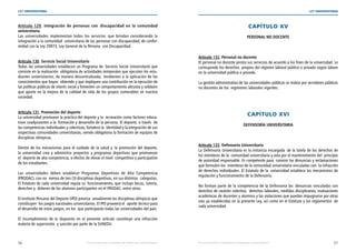 56 57
LEY UNIVERSITARIA
| Por una educación universitaria de calidad para nuestros jóvenes Por una educación universitaria de calidad para nuestros jóvenes |
LEY UNIVERSITARIA
Artículo 129. Integración de personas con  discapacidad en la comunidad
universitaria 
Las universidades implementan todos los servicios  que brindan considerando la
integración a la comunidad  universitaria de las personas con discapacidad, de confor-
midad con la Ley 29973, Ley General de la Persona  con Discapacidad. 
Artículo 130. Servicio Social Universitario 
Todas las universidades establecen un Programa de  Servicio Social Universitario que
consiste en la realización  obligatoria de actividades temporales que ejecuten los estu-
diantes universitarios, de manera descentralizada;  tendientes a la aplicación de los
conocimientos que hayan  obtenido y que impliquen una contribución en la ejecución de
las políticas públicas de interés social y fomenten un comportamiento altruista y solidario
que aporte en la mejora de la calidad de vida de los grupos vulnerables en nuestra
sociedad. 
Artículo 131. Promoción del deporte 
La universidad promueve la práctica del deporte y la  recreación como factores educa-
tivos coadyuvantes a la  formación y desarrollo de la persona. El deporte, a través  de
las competencias individuales y colectivas, fortalece la  identidad y la integración de sus
respectivas comunidades universitarias, siendo obligatoria la formación de equipos de
disciplinas olímpicas. 
Dentro de los mecanismos para el cuidado de la salud y la promoción del deporte,
la universidad crea y administra proyectos y programas deportivos que promuevan
el  deporte de alta competencia, a efectos de elevar el nivel  competitivo y participativo
de los estudiantes. 
Las universidades deben establecer Programas Deportivos de Alta Competencia
(PRODAC), con no  menos de tres (3) disciplinas deportivas, en sus distintas  categorías.
El Estatuto de cada universidad regula su  funcionamiento, que incluye becas, tutoría,
derechos y  deberes de los alumnos participantes en el PRODAC, entre otros. 
El Instituto Peruano del Deporte (IPD) prioriza  anualmente las disciplinas olímpicas que
constituyen  los juegos nacionales universitarios. El IPD proveerá el  aporte técnico para
el desarrollo de estos juegos, en los  que participarán todas las universidades del país.
 
El incumplimiento de lo dispuesto en el presente artículo constituye una infracción
materia de supervisión  y sanción por parte de la SUNEDU. 
CAPÍTULO XV 
PERSONAL NO DOCENTE 
Artículo 132. Personal no docente 
El personal no docente presta sus servicios de acuerdo a los fines de la universidad. Le
corresponde los derechos  propios del régimen laboral público o privado según labore
en la universidad pública o privada. 
La gestión administrativa de las universidades públicas se realiza por servidores públicos
no docentes de los  regímenes laborales vigentes. 
CAPÍTULO XVI 
DEFENSORÍA UNIVERSITARIA 
Artículo 133. Defensoría Universitaria 
La Defensoría Universitaria es la instancia encargada  de la tutela de los derechos de
los miembros de la  comunidad universitaria y vela por el mantenimiento del  principio
de autoridad responsable. Es competente para  conocer las denuncias y reclamaciones
que formulen los  miembros de la comunidad universitaria vinculadas con  la infracción
de derechos individuales. El Estatuto de la  universidad establece los mecanismos de
regulación y funcionamiento de la Defensoría. 
No forman parte de la competencia de la Defensoría las  denuncias vinculadas con
derechos de carácter colectivo,  derechos laborales, medidas disciplinarias, evaluaciones
académicas de docentes y alumnos y las violaciones que puedan impugnarse por otras
vías ya establecidas en la presente Ley, así como en el Estatuto y los reglamentos  de
cada universidad.
 