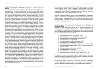 64 65
LEY UNIVERSITARIA
| Por una educación universitaria de calidad para nuestros jóvenes Por una educación universitaria de calidad para nuestros jóvenes |
LEY UNIVERSITARIA
TERCERA. Títulos y grados otorgados por  instituciones y escuelas de educación
superior 
Las Escuelas de Oficiales y Escuelas Superiores de  las Fuerzas Armadas y de la Policía
Nacional del Perú,  la Escuela de Salud Pública del Perú, el Centro de Altos Estudios
Nacionales (CAEN), la Academia Diplomática  del Perú, el Instituto Pedagógico Nacional
de Monterrico, la Escuela Nacional de Marina Mercante Almirante Miguel  Grau, así
como la Escuela Nacional Superior Autónoma  de Bellas Artes del Perú, la Escuela
Nacional Superior  de Folklore José María Arguedas, la Escuela Superior  Autónoma de
Bellas Artes Diego Quispe Tito del Cusco,  la Escuela Superior de Formación Artística
Pública Mario Urteaga Alvarado de Cajamarca, la Escuela Superior de Formación
Artística del distrito de San Pedro de Cajas,  el Conservatorio Nacional de Música, el
Instituto Superior  de Música Público Daniel Alomía Robles de Huánuco,  la Escuela
Superior de Formación Artística Pública de  Áncash (ESFAP-ÁNCASH), la Escuela
Superior de Arte  Dramático Virgilio Rodríguez Nache, la Escuela Superior  de Formación
Artística Pública Macedonio de la Torre,  el Conservatorio Regional de Música del Norte
Público  Carlos Valderrama, la Escuela Superior de Música Pública  Luis Duncker Lavalle
denominado Conservatorio Regional  de Música Luis Duncker Lavalle, la Escuela
Nacional Superior de Arte Dramático Guillermo Ugarte Chamorro, la Escuela Nacio-
nal Superior de Ballet, la Escuela Superior de Formación Artística Pública de Juliaca
(ESFAP-Juliaca), la Escuela Superior de Formación Artística Pública de Puno (ESFAP-
Puno), la Escuela Superior de Formación  Artística Pública Francisco Laso de Tacna,
la Escuela  Superior de Formación Artística Pública Felipe Guamán  Poma de Ayala de
Ayacucho, la Escuela Superior de  Formación Artística Pública Condorcunca de Ayacucho,
la Escuela Superior de Arte Pública Ignacio Merino de Piura, la Escuela Superior de
Música Pública José María  Valle Riestra Piura, el Instituto Superior de Música Público
Leandro Alviña Miranda del Cusco, la Escuela Superior de Música Pública Francisco
Pérez Janampa y la Escuela  Superior de Formación Artística Sérvulo Gutiérrez Alarcón
de Ica, la Escuela Superior de Formación Artística Pública Pilcuyo-Ilave de Puno, la
Escuela Superior de Formación Artística Pública Ernesto López Mindreau, la Escuela
Superior de Formación Artística Conservatorio de Lima Josafat Roel Pineda, el Instituto
Superior de  Música Público Acolla-Jauja-Junín y la Escuela Superior  de Formación
Artística Pública Carlos Baca Flor de  Arequipa a la que se denomina Escuela Nacional
de Arte  Carlos Baca Flor de Arequipa, el Instituto Científico y  Tecnológico del Ejército
(ICTE), la Facultad de Filosofía  Redemptoris Mater y la Facultad de Teología Redemptoris
Mater, mantienen el régimen académico de gobierno y de  economía establecidos por
las leyes que los rigen. Tienen los deberes y derechos que confiere la presente Ley
para  otorgar en nombre de la Nación el grado de bachiller y  los títulos de licenciado
respectivos, equivalentes a los  otorgados por las universidades del país, que son
válidos  para el ejercicio de la docencia universitaria y para la  realización de estudios
de maestría y doctorado, y gozan  de las exoneraciones y estímulos de las universidades
en los términos de la presente Ley. 
La Escuela Nacional de Administración Pública  (ENAP), organiza estudios de posgrado
y otorga grados  de maestro y doctor a nombre de la Nación, conforme a  las disposi-
ciones de la presente Ley; y con respecto al  funcionamiento del sistema administrativo
de gestión de recursos humanos se aplica lo dispuesto en la Octava Disposición
Complementaria Final de la Ley 30057, Ley  del Servicio Civil. 
Los grados académicos y títulos son inscritos  en el Registro Nacional de Grados y Títu-
los de la  Superintendencia Nacional de Educación Superior Universitaria para los fines
pertinentes, bajo la  responsabilidad del director general o de quien haga  sus veces y
tomando en cuenta la normativa que regula  cada una de las instituciones educativas
señaladas en el párrafo precedente. 
CUARTA. Programa de Fortalecimiento Institucional  para la Calidad de la
universidad pública 
Dispónese que en un plazo no mayor de 180  días, las universidades nacionales que
se señalan a continuación elaborarán y aprobarán un Programa de Fortalecimiento
Institucional para la Calidad de la  formación universitaria que brindan, el mismo que
podrá ser utilizado como referente para la asignación  de los recursos presupuestales
que requieran en los siguientes ejercicios fiscales: 
1. Universidad Nacional Mayor de San Marcos  (1551). 
2. Universidad Nacional de San Cristóbal de  Huamanga (1677). 
3. Universidad Nacional San Antonio Abad del Cusco  (1692). 
4. Universidad Nacional de Trujillo (1824). 
5. Universidad Nacional San Agustín de Arequipa  (1827). 
6. Universidad Nacional del Altiplano de Puno  (1856). 
7. Universidad Nacional de Ingeniería (Escuela de  Ingenieros del Perú - 1876). 
8. Universidad Nacional Agraria La Molina (Escuela  Nacional de Agricultura y	
	 Veterinaria - 1902). 
9. Universidad Nacional del Centro del Perú (1959). 
10. Universidad Nacional de Piura (1961). 
11. Universidad Nacional de la Amazonía Peruana  (1961). 
12. Universidad Nacional de Educación Enrique  Guzmán y Valle (1965). 
El Programa de Fortalecimiento Institucional para  la Calidad, deberá ser elaborado y
aprobado conforme  al procedimiento que para tal efecto aprueben los órganos de
gobierno que correspondan en cada universidad. 
Las universidades públicas antes señaladas,  seleccionadas en atención a su antigüedad
y situación  geográfica, serán consideradas el referente para la  continuidad de este
proceso en las demás universidades públicas, considerando sus áreas de influencia. 
 