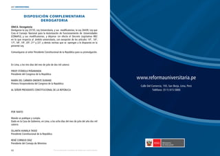 68
LEY UNIVERSITARIA
| Por una educación universitaria de calidad para nuestros jóvenes
DISPOSICIÓN COMPLEMENTARIA
DEROGATORIA 
ÚNICA. Derogatoria 
Deróganse la Ley 23733, Ley Universitaria, y sus  modificatorias; la Ley 26439, Ley que
Crea el Consejo Nacional para la Autorización de Funcionamiento de Universidades
(CONAFU), y sus modificatorias; y déjanse sin efecto el Decreto Legislativo 882
en lo que respecta al  ámbito universitario, con excepción de los artículos 14º,  16º,
17º, 18º, 19º, 20º, 21º y 22º, y demás normas que se  opongan a lo dispuesto en la
presente Ley. 
Comuníquese al señor Presidente Constitucional de la República para su promulgación. 
En Lima, a los tres días del mes de julio de dos mil catorce. 
FREDY OTÁROLA PEÑARANDA 
Presidente del Congreso de la República 
MARÍA DEL CARMEN OMONTE DURAND 
Primera Vicepresidenta del Congreso de la República 
AL SEÑOR PRESIDENTE CONSTITUCIONAL DE LA REPÚBLICA 
POR TANTO: 
Mando se publique y cumpla. 
Dado en la Casa de Gobierno, en Lima, a los ocho días del mes de julio del año dos mil
catorce. 
OLLANTA HUMALA TASSO 
Presidente Constitucional de la República 
RENÉ CORNEJO DÍAZ 
Presidente del Consejo de Ministros 
www.reformauniversitaria.pe
Calle Del Comercio, 193, San Borja, Lima, Perú
Teléfono: (511) 615-5800
 