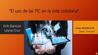 Erik Damian
Leyva Cruz
“El uso de las TIC en la vida cotidiana”.
Grupo: M1C2G15-133
Jueves, 12 de abril
 