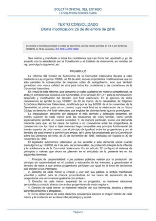 TEXTO CONSOLIDADO
Última modificación: 26 de diciembre de 2016
Se declara la inconstitucionalidad y nulidad de esta norma, con los efectos previstos en el fj 5, por Sentencia
192/2016, de 16 de noviembre. Ref. BOE-A-2016-12362.
Sea notorio y manifiesto a todos los ciudadanos que Les Corts han aprobado y yo, de
acuerdo con lo establecido por la Constitución y el Estatuto de Autonomía, en nombre del
rey, promulgo la siguiente Ley:
PREÁMBULO
La reforma del Estatut de Autonomía de la Comunitat Valenciana llevada a cabo
mediante la Ley orgánica 1/2006, de 10 de abril, supuso importantes modificaciones que no
sólo permiten la consecución de mayores cotas de autogobierno, sino que también
garantizan una mayor calidad de vida para todos los ciudadanos y las ciudadanas de la
Comunitat Valenciana.
En virtud de esta reforma, que comportó un salto cualitativo en materia competencial, se
atribuyó competencia exclusiva a la Generalitat, en el artículo 49.1.2.ª, para la conservación,
desarrollo y modificación del derecho civil foral valenciano. En el ejercicio de dicha
competencia se aprobó la Ley 10/2007, de 20 de marzo, de la Generalitat, de Régimen
Económico Matrimonial Valenciano, modificada por la Ley 8/2009, de 4 de noviembre, de la
Generalitat, el primer paso en un camino cuya meta final es la elaboración de un futuro
Código de derecho civil foral valenciano que englobe las distintas leyes que se promulguen.
La preocupación creciente por asegurar el más correcto y adecuado desarrollo del
interés superior de cada menor ante las situaciones de crisis familiar, viene siendo
especialmente sentida en nuestra sociedad. Y, de manera particular, existe una demanda
creciente para que, en los casos de ruptura o no convivencia entre los progenitores, la
convivencia con los hijos e hijas menores haga compatible ese principio fundamental del
interés superior de cada menor, con el principio de igualdad entre los progenitores y con el
derecho de cada menor a convivir con ambos, tal y como fue proclamado por la Convención
sobre los Derechos del Niño, de 20 de noviembre de 1989, ratificada por España el 30 de
noviembre de 1990.
El legislador autonómico valenciano ya fue sensible a esta demanda social cuando
promulgó la Ley 12/2008, de 3 de julio, de la Generalitat, de protección integral de la infancia
y la adolescencia de la Comunitat Valenciana. En su artículo 22 configuró el sistema de
principios y valores que ahora se plasman en el articulado de la presente ley en los
siguientes términos:
1. Principio de coparentalidad: «Los poderes públicos velarán por la protección del
principio de coparentalidad en el cuidado y educación de los menores, y garantizarán el
derecho de estos a que ambos progenitores participen por igual en la toma de decisiones
que afecten a sus intereses».
2. Derecho de cada menor a «crecer y vivir con sus padres, si ambos manifiestan
voluntad y aptitud para la crianza, procurándose en los casos de separación de los
progenitores una convivencia igualitaria con ambos».
3. Derecho de cada menor, separado de un progenitor, «a mantener relaciones
personales y contacto directo con ambos progenitores de modo regular».
4. Derecho de cada menor «a mantener relación con sus hermanos, abuelos y demás
parientes próximos o allegados».
5. En la observancia de estos derechos prevalecerá siempre el mayor interés de cada
menor y la incidencia en su desarrollo psicológico y social.
BOLETÍN OFICIAL DEL ESTADO
LEGISLACIÓN CONSOLIDADA
Página 3
 