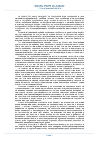 La presente ley asume plenamente los presupuestos antes mencionados y, para
garantizarlos adecuadamente, considera necesario hacer conscientes a los progenitores
sobre la necesidad e importancia de pactar, en caso de ruptura o de no convivencia, un
régimen equitativo de relaciones con sus hijos e hijas menores en lo que se ha denominado
el «pacto de convivencia familiar» y, cuando no sea posible alcanzar ese pacto, establecer la
convivencia con los hijos e hijas menores, compartida por ambos progenitores, como criterio
prevalente en caso de que sea la autoridad judicial la que deba fijar las condiciones de dicho
régimen.
En cuanto al concepto de custodia, es claro que este término se queda corto y obsoleto
para las pretensiones de una ley que se propone subrayar la relevancia del contacto
cotidiano y del roce frecuente entre los progenitores y sus hijos e hijas menores, como único
cauce que posibilita el crecimiento del vínculo afectivo familiar y sienta las bases de un
adecuado desarrollo psíquico y emocional de cada menor.
Con esta actuación legislativa se pretenden conjugar los dos principios fundamentales
que concurren en los supuestos de no convivencia o ruptura de una pareja cuando existen
hijos e hijas menores: por un lado, el derecho de los hijos y de las hijas a mantener una
relación equilibrada y continuada con ambos progenitores y, por otro, el derecho-deber de
éstos de proveer a la crianza y educación de los hijos e hijas menores en el ejercicio de la
responsabilidad familiar, cuyo ejercicio en la nueva situación exige de ellos un mayor grado
de diligencia, de compromiso y de cooperación.
El régimen de convivencia compartida por ambos progenitores con los hijos e hijas
menores pretende facilitar un mejor encaje de la nueva situación familiar por parte de cada
menor y el mantenimiento de los lazos de afectividad con ambos progenitores. Asimismo,
pretende disminuir el nivel de litigiosidad entre éstos, derivada del frecuente otorgamiento de
la convivencia a uno solo de ellos y favorecer la corresponsabilidad y la distribución
igualitaria de roles sociales entre hombres y mujeres en las relaciones familiares.
La presente ley se estructura en siete artículos, una disposición adicional, dos
disposiciones transitorias, una disposición derogatoria y cuatro disposiciones finales. Su
ámbito de aplicación viene determinado por el criterio de la vecindad civil valenciana de los
hijos e hijas sujetos a la autoridad parental de sus progenitores (artículo 2). El artículo 3
contiene una serie de definiciones con las que se determina, a los efectos de los previsto en
esta ley, qué debe entenderse por régimen de convivencia compartida, régimen de
convivencia individual, régimen de relaciones, pacto de convivencia familiar y, dentro de los
gastos de atención a los hijos e hijas menores, cuáles tiene carácter ordinario y cuáles
pueden considerarse extraordinarios.
El artículo 4 establece los elementos y las condiciones del denominado «pacto de
convivencia familiar», que deberá ser judicialmente aprobado; el régimen de convivencia y/o
de relaciones familiares de los progenitores con los hijos e hijas menores; el régimen de
relaciones de los hijos e hijas menores con sus hermanos y hermanas, abuelos y abuelas,
parientes y otras personas allegadas; el destino de la vivienda y el ajuar familiar, en su caso,
así como el de otras viviendas familiares que, perteneciendo a uno u otro progenitor, hayan
sido utilizadas en el ámbito familiar; y la cuantía y modo de satisfacción de los gastos de
atención a los hijos e hijas menores.
El resto de disposiciones previstas en la ley afectan a los supuestos en que no sea
posible alcanzar ese pacto y el régimen de convivencia deba ser fijado por la autoridad
judicial. El artículo 5 establece el principio general de atribución compartida a ambos
progenitores del régimen de convivencia y los criterios que deben tenerse en cuenta a tal
efecto, habilitando a la autoridad judicial para decidir la convivencia individual atendiendo a
las circunstancias de cada caso. Además, se establecen una serie de garantías y
precauciones para velar por el interés superior de cada menor, como la posibilidad de
establecer un control periódico de la situación familiar para confirmar o cambiar el régimen
establecido y la exclusión de la atribución compartida del régimen de convivencia en caso de
que uno de los progenitores esté incurso en un proceso penal contra el otro, incluyendo las
situaciones de violencia doméstica y de género.
El artículo 6 se ocupa de la atribución de la vivienda familiar y del ajuar doméstico. A
falta de pacto entre los progenitores, en los casos de régimen de convivencia compartida se
procura que en la asignación de la vivienda prevalezca el interés superior de cada menor por
BOLETÍN OFICIAL DEL ESTADO
LEGISLACIÓN CONSOLIDADA
Página 4
 