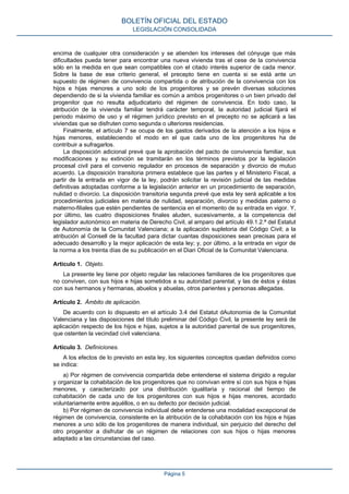 encima de cualquier otra consideración y se atienden los intereses del cónyuge que más
dificultades pueda tener para encontrar una nueva vivienda tras el cese de la convivencia
sólo en la medida en que sean compatibles con el citado interés superior de cada menor.
Sobre la base de ese criterio general, el precepto tiene en cuenta si se está ante un
supuesto de régimen de convivencia compartida o de atribución de la convivencia con los
hijos e hijas menores a uno solo de los progenitores y se prevén diversas soluciones
dependiendo de si la vivienda familiar es común a ambos progenitores o un bien privado del
progenitor que no resulta adjudicatario del régimen de convivencia. En todo caso, la
atribución de la vivienda familiar tendrá carácter temporal, la autoridad judicial fijará el
periodo máximo de uso y el régimen jurídico previsto en el precepto no se aplicará a las
viviendas que se disfruten como segunda o ulteriores residencias.
Finalmente, el artículo 7 se ocupa de los gastos derivados de la atención a los hijos e
hijas menores, estableciendo el modo en el que cada uno de los progenitores ha de
contribuir a sufragarlos.
La disposición adicional prevé que la aprobación del pacto de convivencia familiar, sus
modificaciones y su extinción se tramitarán en los términos previstos por la legislación
procesal civil para el convenio regulador en procesos de separación y divorcio de mutuo
acuerdo. La disposición transitoria primera establece que las partes y el Ministerio Fiscal, a
partir de la entrada en vigor de la ley, podrán solicitar la revisión judicial de las medidas
definitivas adoptadas conforme a la legislación anterior en un procedimiento de separación,
nulidad o divorcio. La disposición transitoria segunda prevé que esta ley será aplicable a los
procedimientos judiciales en materia de nulidad, separación, divorcio y medidas paterno o
materno-filiales que estén pendientes de sentencia en el momento de su entrada en vigor. Y,
por último, las cuatro disposiciones finales aluden, sucesivamente, a la competencia del
legislador autonómico en materia de Derecho Civil, al amparo del artículo 49.1.2.ª del Estatut
de Autonomía de la Comunitat Valenciana; a la aplicación supletoria del Código Civil; a la
atribución al Consell de la facultad para dictar cuantas disposiciones sean precisas para el
adecuado desarrollo y la mejor aplicación de esta ley; y, por último, a la entrada en vigor de
la norma a los treinta días de su publicación en el Diari Oficial de la Comunitat Valenciana.
Artículo 1. Objeto.
La presente ley tiene por objeto regular las relaciones familiares de los progenitores que
no conviven, con sus hijos e hijas sometidos a su autoridad parental, y las de éstos y éstas
con sus hermanos y hermanas, abuelos y abuelas, otros parientes y personas allegadas.
Artículo 2. Ámbito de aplicación.
De acuerdo con lo dispuesto en el artículo 3.4 del Estatut dAutonomia de la Comunitat
Valenciana y las disposiciones del título preliminar del Código Civil, la presente ley será de
aplicación respecto de los hijos e hijas, sujetos a la autoridad parental de sus progenitores,
que ostenten la vecindad civil valenciana.
Artículo 3. Definiciones.
A los efectos de lo previsto en esta ley, los siguientes conceptos quedan definidos como
se indica:
a) Por régimen de convivencia compartida debe entenderse el sistema dirigido a regular
y organizar la cohabitación de los progenitores que no convivan entre sí con sus hijos e hijas
menores, y caracterizado por una distribución igualitaria y racional del tiempo de
cohabitación de cada uno de los progenitores con sus hijos e hijas menores, acordado
voluntariamente entre aquéllos, o en su defecto por decisión judicial.
b) Por régimen de convivencia individual debe entenderse una modalidad excepcional de
régimen de convivencia, consistente en la atribución de la cohabitación con los hijos e hijas
menores a uno sólo de los progenitores de manera individual, sin perjuicio del derecho del
otro progenitor a disfrutar de un régimen de relaciones con sus hijos o hijas menores
adaptado a las circunstancias del caso.
BOLETÍN OFICIAL DEL ESTADO
LEGISLACIÓN CONSOLIDADA
Página 5
 