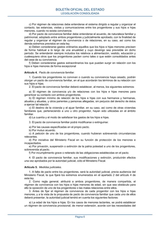 c) Por régimen de relaciones debe entenderse el sistema dirigido a regular y organizar el
contacto, las estancias, visitas y comunicaciones entre los progenitores y sus hijos e hijas
menores, cuando no exista convivencia.
d) Por pacto de convivencia familiar debe entenderse el acuerdo, de naturaleza familiar y
patrimonial, adoptado entre ambos progenitores y judicialmente aprobado, con la finalidad de
regular y organizar el régimen de convivencia o de relaciones, en su caso, así como los
demás extremos previstos en esta ley.
e) Deben considerarse gastos ordinarios aquellos que los hijos e hijas menores precisen
de forma habitual a lo largo de una anualidad y cuyo devengo sea previsible en dicho
período. Se entenderán siempre incluidos los relativos a alimentación, vestido, educación y
cualesquiera otros que los progenitores pacten como tales o que estén consolidados antes
del cese de su convivencia.
f) Deben considerarse gastos extraordinarios los que puedan surgir en relación con los
hijos e hijas menores de forma excepcional
Artículo 4. Pacto de convivencia familiar.
1. Cuando los progenitores no convivan o cuando su convivencia haya cesado, podrán
otorgar un pacto de convivencia familiar, en el que acordarán los términos de su relación con
sus hijos e hijas.
2. El pacto de convivencia familiar deberá establecer, al menos, los siguientes extremos:
a) El régimen de convivencia y/o de relaciones con los hijos e hijas menores para
garantizar su contacto con ambos progenitores.
b) El régimen mínimo de relación de los hijos e hijas con sus hermanos y hermanas,
abuelos y abuelas, y otros parientes y personas allegadas, sin perjuicio del derecho de éstos
a ejercer tal relación.
c) El destino de la vivienda y el ajuar familiar, en su caso, así como de otras viviendas
familiares que, perteneciendo a uno u otro progenitor, hayan sido utilizadas en el ámbito
familiar.
d) La cuantía y el modo de satisfacer los gastos de los hijos e hijas.
3. El pacto de convivencia familiar podrá modificarse o extinguirse:
a) Por las causas especificadas en el propio pacto.
b) Por mutuo acuerdo.
c) A petición de uno de los progenitores, cuando hubieran sobrevenido circunstancias
relevantes.
d) Por iniciativa del Ministerio Fiscal en su función de protección de los menores e
incapacitados.
e) Por privación, suspensión o extinción de la patria potestad a uno de los progenitores,
sobrevenida al pacto.
f) Por incumplimiento grave o reiterado de las obligaciones establecidas en el pacto.
4. El pacto de convivencia familiar, sus modificaciones y extinción, producirán efectos
una vez aprobados por la autoridad judicial, oído el Ministerio Fiscal.
Artículo 5. Medidas judiciales.
1. A falta de pacto entre los progenitores, será la autoridad judicial, previa audiencia del
Ministerio Fiscal, la que fijará los extremos enumerados en el apartado 2 del artículo 4 de
esta ley.
2. Como regla general, atribuirá a ambos progenitores, de manera compartida, el
régimen de convivencia con los hijos e hijas menores de edad, sin que sea obstáculo para
ello la oposición de uno de los progenitores o las malas relaciones entre ellos.
3. Antes de fijar el régimen de convivencia de cada progenitor con los hijos e hijas
menores, y a la vista de la propuesta de pacto de convivencia familiar que cada uno de ellos
deberá presentar, la autoridad judicial tendrá en cuenta los siguientes factores:
a) La edad de los hijos e hijas. En los casos de menores lactantes, se podrá establecer
un régimen de convivencia provisional, de menor extensión, acorde con las necesidades del
BOLETÍN OFICIAL DEL ESTADO
LEGISLACIÓN CONSOLIDADA
Página 6
 
