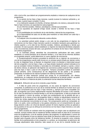 niño o de la niña, que deberá ser progresivamente ampliado a instancia de cualquiera de los
progenitores.
b) La opinión de los hijos e hijas menores, cuando tuvieran la madurez suficiente y, en
todo caso, cuando hayan cumplido 12 años.
c) La dedicación pasada a la familia, el tiempo dedicado a la crianza y educación de los
hijos e hijas menores y la capacidad de cada progenitor.
d) Los informes sociales, médicos, psicológicos y demás que procedan.
e) Los supuestos de especial arraigo social, escolar o familiar de los hijos e hijas
menores.
f) Las posibilidades de conciliación de la vida familiar y laboral de los progenitores.
g) La disponibilidad de cada uno de ellos para mantener un trato directo con cada hijo o
hija menor de edad.
h) Cualquier otra circunstancia relevante a estos efectos.
4. La autoridad judicial podrá otorgar a uno solo de los progenitores el régimen de
convivencia con los hijos e hijas menores cuando lo considere necesario para garantizar su
interés superior, y a la vista de los informes sociales, médicos, psicológicos y demás que
procedan. En ese supuesto, deberá establecer un régimen de relaciones familiares adaptado
a las circunstancias propias del caso, que garantice el contacto de los hijos e hijas menores
con ambos progenitores.
5. La autoridad judicial, atendidas las circunstancias particulares del caso, podrá
establecer un control periódico de la situación familiar y, a la vista de los informes aludidos
en el apartado anterior, podrá determinar un nuevo régimen de convivencia.
6. Excepcionalmente tampoco procederá la atribución de un régimen de convivencia a
uno de los progenitores cuando esté incurso en un proceso penal iniciado por atentar contra
la vida, la integridad física, la libertad, la integridad moral o la libertad e indemnidad sexual
del otro progenitor o de los hijos o hijas, y se haya dictado resolución judicial motivada en la
que se constaten indicios fundados y racionales de criminalidad, siempre y cuando, a tenor
de dichos indicios, la aplicación del régimen de convivencia pudiera suponer riesgo objetivo
para los hijos e hijas o para el otro progenitor. Tampoco procederá cuando la autoridad
judicial advierta, como consecuencia de las alegaciones de las partes y las pruebas
practicadas, la existencia de indicios fundados de violencia doméstica o de género.
Cuando se dicte resolución judicial que ponga fin al procedimiento, con efectos
absolutorios, en cualquiera de los procedimientos reseñados en el párrafo anterior, se podrá
revisar, de oficio o a instancia de parte, la ordenación de las relaciones familiares.
Artículo 6. Atribución del uso de la vivienda y ajuar familiar.
1. A falta de pacto entre los progenitores, en los casos de régimen de convivencia
compartida, la preferencia en el uso de la vivienda familiar se atribuirá en función de lo que
sea más conveniente para los hijos e hijas menores y, siempre que fuere compatible con
ello, al progenitor que tuviera objetivamente mayores dificultades de acceso a otra vivienda.
En el caso de atribuirse la vivienda familiar a uno de los progenitores, si ésta es privativa del
otro progenitor o común de ambos, se fijará una compensación por la pérdida del uso y
disposición de la misma a favor del progenitor titular o cotitular no adjudicatario teniendo en
cuenta las rentas pagadas por alquileres de viviendas similares en la misma zona y las
demás circunstancias concurrentes en el caso. Tal compensación podrá ser computada, en
todo o en parte, como contribución a los gastos ordinarios con el consentimiento de quien
tenga derecho a ella o en virtud de decisión judicial. El mismo régimen jurídico se aplicará a
los supuestos en los que se atribuya la convivencia con los hijos e hijas menores a uno solo
de los progenitores.
2. Salvo acuerdo en contrario entre los progenitores, en ningún caso se adjudicará una
vivienda, aunque hubiera sido la residencia familiar habitual hasta el cese de la convivencia
entre los progenitores, si es de carácter privativo del progenitor no adjudicatario o común de
ambos y el progenitor al que se adjudica fuera titular de derechos sobre una vivienda que le
faculten para ocuparla como tal residencia familiar. Si durante la ocupación como vivienda
familiar de la perteneciente al otro progenitor o a ambos, se incorporasen al patrimonio del
cónyuge adjudicatario tales derechos, éste cesará en el uso de la vivienda familiar que
BOLETÍN OFICIAL DEL ESTADO
LEGISLACIÓN CONSOLIDADA
Página 7
 