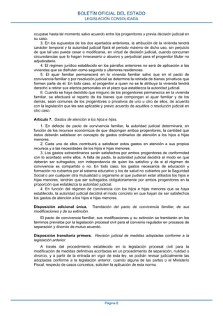ocupase hasta tal momento salvo acuerdo entre los progenitores y previa decisión judicial en
su caso.
3. En los supuestos de los dos apartados anteriores, la atribución de la vivienda tendrá
carácter temporal y la autoridad judicial fijará el periodo máximo de dicho uso, sin perjuicio
de que tal uso pueda cesar o modificarse, en virtud de decisión judicial, cuando concurran
circunstancias que lo hagan innecesario o abusivo y perjudicial para el progenitor titular no
adjudicatario.
4. El régimen jurídico establecido en los párrafos anteriores no será de aplicación a las
viviendas que se disfruten como segunda o ulteriores residencias.
5. El ajuar familiar permanecerá en la vivienda familiar salvo que en el pacto de
convivencia familiar o por resolución judicial se determine la retirada de bienes privativos que
formen parte de él. En todo caso, el progenitor a quien no se le atribuya la vivienda tendrá
derecho a retirar sus efectos personales en el plazo que establezca la autoridad judicial.
6. Cuando se haya decidido que ninguno de los progenitores permanezca en la vivienda
familiar, se efectuará el reparto de los bienes que compongan el ajuar familiar y de los
demás, sean comunes de los progenitores o privativos de uno u otro de ellos, de acuerdo
con la legislación que les sea aplicable y previo acuerdo de aquéllos o resolución judicial en
otro caso.
Artículo 7. Gastos de atención a los hijos e hijas.
1. En defecto de pacto de convivencia familiar, la autoridad judicial determinará, en
función de los recursos económicos de que dispongan ambos progenitores, la cantidad que
éstos deberán satisfacer en concepto de gastos ordinarios de atención a los hijos e hijas
menores.
2. Cada uno de ellos contribuirá a satisfacer estos gastos en atención a sus propios
recursos y a las necesidades de los hijos e hijas menores.
3. Los gastos extraordinarios serán satisfechos por ambos progenitores de conformidad
con lo acordado entre ellos. A falta de pacto, la autoridad judicial decidirá el modo en que
deberán ser sufragados, con independencia de quien los satisfizo y de si el régimen de
convivencia es compartido o no. En todo caso, los gastos necesarios de educación y
formación no cubiertos por el sistema educativo y los de salud no cubiertos por la Seguridad
Social o por cualquier otra mutualidad u organismo al que pudieran estar afiliados los hijos e
hijas menores, tendrán que ser sufragados obligatoriamente por ambos progenitores en la
proporción que establezca la autoridad judicial.
4. En función del régimen de convivencia con los hijos e hijas menores que se haya
establecido, la autoridad judicial decidirá el modo concreto en que hayan de ser satisfechos
los gastos de atención a los hijos e hijas menores.
Disposición adicional única. Tramitación del pacto de convivencia familiar, de sus
modificaciones y de su extinción.
El pacto de convivencia familiar, sus modificaciones y su extinción se tramitarán en los
términos previstos por la legislación procesal civil para el convenio regulador en procesos de
separación y divorcio de mutuo acuerdo.
Disposición transitoria primera. Revisión judicial de medidas adoptadas conforme a la
legislación anterior.
A través del procedimiento establecido en la legislación procesal civil para la
modificación de medidas definitivas acordadas en un procedimiento de separación, nulidad o
divorcio, y a partir de la entrada en vigor de esta ley, se podrán revisar judicialmente las
adoptadas conforme a la legislación anterior, cuando alguna de las partes o el Ministerio
Fiscal, respecto de casos concretos, soliciten la aplicación de esta norma.
BOLETÍN OFICIAL DEL ESTADO
LEGISLACIÓN CONSOLIDADA
Página 8
 