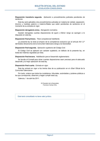 Disposición transitoria segunda. Aplicación a procedimientos judiciales pendientes de
sentencia.
Esta ley será aplicable a los procedimientos judiciales en materia de nulidad, separación,
divorcio y medidas paterno o materno-filiales que estén pendientes de sentencia en el
momento de su entrada en vigor.
Disposición derogatoria única. Derogación normativa.
Quedan derogadas cuantas disposiciones de igual o inferior rango se opongan a lo
dispuesto en esta ley.
Disposición final primera. Título competencial habilitante.
La presente ley se dicta al amparo de la competencia exclusiva que el artículo 49.1.2.ª
del Estatut dAutonomia de la Comunitat Valenciana otorga a la Generalitat.
Disposición final segunda. Aplicación supletoria del Código Civil.
El Código Civil se aplicará con carácter supletorio, en defecto de la presente ley, en
todas las materias reguladas por ésta.
Disposición final tercera. Habilitación para el desarrollo reglamentario.
Se faculta al Consell para dictar cuantas disposiciones sean precisas para el adecuado
desarrollo y la mejor aplicación de esta ley.
Disposición final cuarta. Entrada en vigor.
Esta ley entrará en vigor a los treinta días de su publicación en el «Diari Oficial de la
Comunitat Valenciana».
Por tanto, ordeno que todos los ciudadanos, tribunales, autoridades y poderes públicos a
los que corresponda, observen y hagan cumplir esta Ley.
Valencia, 1 de abril de 2011.
El President de la Generalitat,
Francisco Camps Ortiz.
Este texto consolidado no tiene valor jurídico.
BOLETÍN OFICIAL DEL ESTADO
LEGISLACIÓN CONSOLIDADA
Página 9
 