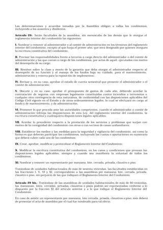 Las determinaciones y acuerdos tomados por la Asamblea obligan a todos los condóminos,
incluyendo a los ausentes y disidentes.
Artículo 29.- Serán facultades de la asamblea, sin menoscabo de las demás que le otorgue el
reglamento interior del condominio las siguientes:
I. Nombrar y remover al administrador o al comité de administración en los términos del reglamento
interior del condominio, excepto al que funja el primer año, que será designado por quienes otorguen
la escritura constitutiva del condominio;
II. Precisar las responsabilidades frente a terceros a cargo directo del administrador o del comité de
administración y las que corran a cargo de los condóminos, por actos de aquél, ejecutados con motivo
del desempeño de su cargo;
III. Resolver sobre la clase y monto de la garantía que deba otorgar el administrador respecto al
desempeño de su función y al manejo de los fondos bajo su cuidado, para el mantenimiento,
administración y reserva para la reposición de implementos;
IV. Revisar y, en su caso, aprobar el estado de cuenta semestral que presente el administrador o el
comité de administración;
V. Discutir y en su caso, aprobar el presupuesto de gastos de cada año, debiendo acordar la
contratación de seguros con empresas legalmente constituidas contra incendios o terremotos o
cualquier otra contingencia de esta naturaleza, de conformidad con las disposiciones aplicables del
Código Civil vigente en el Estado y de otros ordenamientos legales, lo cual se efectuará en cargo al
fondo y de mantenimiento, y de administración.
VI. Promover lo que proceda ante las autoridades competentes, cuando el administrador o comité de
administración infrinja las disposiciones de esta Ley, del reglamento interior del condominio, la
escritura constitutiva y cualesquiera disposiciones legales aplicables;
VII. Acordar lo procedente respecto a la prestación de los servicios y problemas que surjan con
motivo de la contigüidad del condominio con otros o con vecinos de casas unifamiliares;
VIII. Establecer los medios y las medidas para la seguridad y vigilancia del condominio, así como la
forma en que deberán participar los condóminos, incluyendo las cuotas o aportaciones en numerario
que deberá cubrir cada uno de los condóminos;
IX. Crear, aprobar, modificar y protocolizar el Reglamento Interior del Condominio;
X. Modificar la escritura constitutiva del condominio, en los casos y condiciones que prevean las
disposiciones legales aplicables, siempre y cuando sea manifiesta la voluntad de todos los
condóminos.
XI. Nombrar y remover un representante por manzana, lote, cerrada, privada, claustro o piso.
Tratándose de unidades habitacionales de más de sesenta viviendas, las facultades establecidas en
las fracciones I, V, VI y XI, corresponderán a las asambleas por manzana, lote, cerrada, privada,
claustro o piso, sin perjuicio de las que indiquen el Reglamento Interior del Condominio.
Artículo 29 bis.- Tratándose de las asambleas de unidades habitacionales de más de 60 viviendas,
las manzanas, lotes, cerradas, privadas, claustros o pisos podrán ser representadas conforme a lo
dispuesto por la fracción XI del artículo anterior y a lo que indique el Reglamento Interior del
Condominio.
En caso de asistir un representante por manzana, lote cerrada, privada, claustros o piso; éste deberá
de presentar el acta de asamblea por el cual fue nombrado para tal efecto.
 