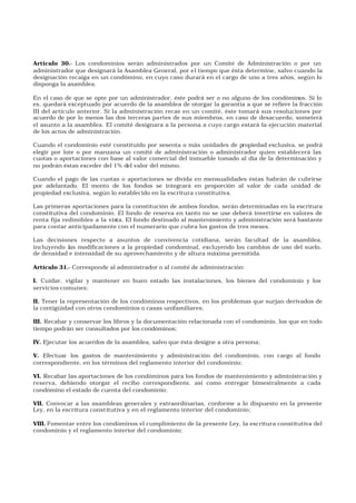 Artículo 30.- Los condominios serán administrados por un Comité de Administración o por un
administrador que designará la Asamblea General, por el tiempo que ésta determine, salvo cuando la
designación recaiga en un condómino, en cuyo caso durará en el cargo de uno a tres años, según lo
disponga la asamblea.
En el caso de que se opte por un administrador, éste podrá ser o no alguno de los condóminos. Si lo
es, quedará exceptuado por acuerdo de la asamblea de otorgar la garantía a que se refiere la fracción
III del artículo anterior. Si la administración recae en un comité, éste tomará sus resoluciones por
acuerdo de por lo menos las dos terceras partes de sus miembros, en caso de desacuerdo, someterá
el asunto a la asamblea. El comité designara a la persona a cuyo cargo estará la ejecución material
de los actos de administración.
Cuando el condominio esté constituido por sesenta o más unidades de propiedad exclusiva, se podrá
elegir por lote o por manzana un comité de administración o administrador quien establecerá las
cuotas o aportaciones con base al valor comercial del inmueble tomado al día de la determinación y
no podrán éstas exceder del 1% del valor del mismo.
Cuando el pago de las cuotas o aportaciones se divida en mensualidades éstas habrán de cubrirse
por adelantado. El monto de los fondos se integrará en proporción al valor de cada unidad de
propiedad exclusiva, según lo establecido en la escritura constitutiva.
Las primeras aportaciones para la constitución de ambos fondos, serán determinadas en la escritura
constitutiva del condominio. El fondo de reserva en tanto no se use deberá invertirse en valores de
renta fija redimibles a la vista. El fondo destinado al mantenimiento y administración será bastante
para contar anticipadamente con el numerario que cubra los gastos de tres meses.
Las decisiones respecto a asuntos de convivencia cotidiana, serán facultad de la asamblea,
incluyendo las modificaciones a la propiedad condominal, excluyendo los cambios de uso del suelo,
de densidad e intensidad de su aprovechamiento y de altura máxima permitida.
Artículo 31.- Corresponde al administrador o al comité de administración:
I. Cuidar, vigilar y mantener en buen estado las instalaciones, los bienes del condominio y los
servicios comunes;
II. Tener la representación de los condóminos respectivos, en los problemas que surjan derivados de
la contigüidad con otros condominios o casas unifamiliares;
III. Recabar y conservar los libros y la documentación relacionada con el condominio, los que en todo
tiempo podrán ser consultados por los condóminos;
IV. Ejecutar los acuerdos de la asamblea, salvo que ésta designe a otra persona;
V. Efectuar los gastos de mantenimiento y administración del condominio, con cargo al fondo
correspondiente, en los términos del reglamento interior del condominio;
VI. Recabar las aportaciones de los condóminos para los fondos de mantenimiento y administración y
reserva, debiendo otorgar el recibo correspondiente, así como entregar bimestralmente a cada
condómino el estado de cuenta del condominio;
VII. Convocar a las asambleas generales y extraordinarias, conforme a lo dispuesto en la presente
Ley, en la escritura constitutiva y en el reglamento interior del condominio;
VIII. Fomentar entre los condóminos el cumplimiento de la presente Ley, la escritura constitutiva del
condominio y el reglamento interior del condominio;
 