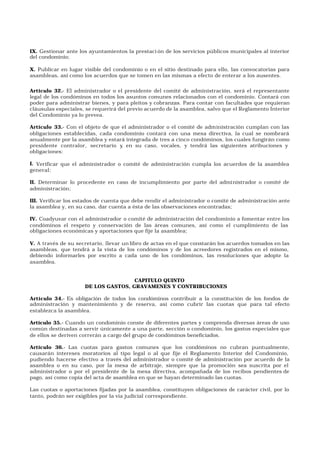 IX. Gestionar ante los ayuntamientos la prestaci ón de los servicios públicos municipales al interior
del condominio;
X. Publicar en lugar visible del condominio o en el sitio destinado para ello, las convocatorias para
asambleas, así como los acuerdos que se tomen en las mismas a efecto de enterar a los ausentes.
Artículo 32.- El administrador o el presidente del comité de administración, será el representante
legal de los condóminos en todos los asuntos comunes relacionados con el condominio. Contará con
poder para administrar bienes, y para pleitos y cobranzas. Para contar con facultades que requieran
cláusulas especiales, se requerirá del previo acuerdo de la asamblea, salvo que el Reglamento Interior
del Condominio ya lo prevea.
Artículo 33.- Con el objeto de que el administrador o el comité de administración cumplan con las
obligaciones establecidas, cada condominio contará con una mesa directiva, la cual se nombrará
anualmente por la asamblea y estará integrada de tres a cinco condóminos, los cuales fungirán como
presidente contralor, secretario y, en su caso, vocales, y tendrá las siguientes atribuciones y
obligaciones:
I. Verificar que el administrador o comité de administración cumpla los acuerdos de la asamblea
general;
II. Determinar lo procedente en caso de incumplimiento por parte del administrador o comité de
administración;
III. Verificar los estados de cuenta que debe rendir el administrador o comité de administración ante
la asamblea y, en su caso, dar cuenta a ésta de las observaciones encontradas;
IV. Coadyuvar con el administrador o comité de administración del condominio a fomentar entre los
condóminos el respeto y conservación de las áreas comunes, así como el cumplimiento de las
obligaciones económicas y aportaciones que fije la asamblea;
V. A través de su secretario, llevar un libro de actas en el que constarán los acuerdos tomados en las
asambleas, que tendrá a la vista de los condóminos y de los acreedores registrados en el mismo,
debiendo informarles por escrito a cada uno de los condóminos, las resoluciones que adopte la
asamblea.
CAPITULO QUINTO
DE LOS GASTOS, GRAVAMENES Y CONTRIBUCIONES
Artículo 34.- Es obligación de todos los condóminos contribuir a la constitución de los fondos de
administración y mantenimiento y de reserva, así como cubrir las cuotas que para tal efecto
establezca la asamblea.
Artículo 35.- Cuando un condominio conste de diferentes partes y comprenda diversas áreas de uso
común destinadas a servir únicamente a una parte, sección o condominio, los gastos especiales que
de ellos se deriven correrán a cargo del grupo de condóminos beneficiados.
Artículo 36.- Las cuotas para gastos comunes que los condóminos no cubran puntualmente,
causarán intereses moratorios al tipo legal o al que fije el Reglamento Interior del Condominio,
pudiendo hacerse efectivo a través del administrador o comité de administración por acuerdo de la
asamblea o en su caso, por la mesa de arbitraje, siempre que la promoción sea suscrita por el
administrador o por el presidente de la mesa directiva, acompañada de los recibos pendientes de
pago, así como copia del acta de asamblea en que se hayan determinado las cuotas.
Las cuotas o aportaciones fijadas por la asamblea, constituyen obligaciones de carácter civil, por lo
tanto, podrán ser exigibles por la vía judicial correspondiente.
 