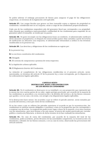 Se podrá solicitar el embargo precautorio de bienes para asegurar el pago de las obligaciones
respectivas, en términos de la legislación civil aplicable.
Artículo 37.- Las cargas fiscales que genere un bien inmueble sujeto a régimen de propiedad en
condominio, considerado éste en su conjunto, serán a cargo de los condóminos proporcionalmente.
Cada uno de los condóminos responderá sólo del gravamen fiscal que corresponda a su propiedad;
toda cláusula que establezca mancomunidad o solidaridad de los condóminos para responder de un
gravamen sobre el inmueble, se tendrá por no puesta.
Artículo 38.- Si quien incumple con las obligaciones fuese un residente, el administrador notificará
dicha situación al propietario y si después de transcurridos quince días contados a partir de la fecha
de notificación no obtuviere una respuesta, el administrador demandará a ambos en los términos
establecidos en la presente Ley.
Artículo 39.- Los derechos y obligaciones de los condóminos se regirán por:
I. La presente Ley;
II. La escritura constitutiva del condominio;
III. Derogado
IV. El contrato de compraventa o promesa de venta respectivo;
V. La legislación urbana aplicable;
VI. El Reglamento Interior del Condominio.
La violación al cumplimiento de las obligaciones establecidas en el presente artículo, serán
sancionadas, en términos del artículo 47 de la presente ley y como corresponda, por lo dispuesto en
los ordenamientos legales aplicables.
CAPITULO SEXTO
DESTRUCCION, RUINA Y RECONSTRUCCION
DE LOS BIENES EN CONDOMINIO
Artículo 40.- Si el condominio se destruyere en su totalidad o en una proporción que represente por
lo menos las tres cuartas partes de su valor, según peritaje practicado, por acuerdo de la mayoría de
los condóminos se procederá a su reconstrucción o la división del terreno y de los bienes comunes
que queden, o en su caso, a la venta, con arreglo a las disposiciones legales aplicables.
Si la destrucción fuere menor, los acuerdos a que se refiere el párrafo anterior, serán tomados por
acuerdo del setenta y cinco por ciento de los condóminos.
Si en los casos a que se refieren los párrafos anteriores el acuerdo es por la reconstrucción, los
condóminos en minoría estarán obligados a contribuir a ésta en la proporción que les corresponda o
a enajenar sus de rechos. La enajenación podrá tener lugar a favor de la mayoría, si en ésta conviene
con los minoritarios, pero será forzosa a los seis meses, al precio del avalúo practicado por corredor
público o institución fiduciaria, si dentro de dicho término no la han realizado los minoritarios.
Artículo 41.- En caso de ruina del condominio, por acuerdo de la mayoría del total de los
condóminos, podrá acordarse, previo dictamen de las autoridades competentes, la reconstrucción o la
demolición y división de los bienes comunes, o en su caso la venta, observando las prevenciones del
artículo anterior.
 