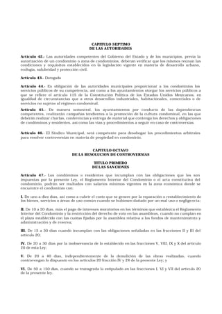 CAPITULO SEPTIMO
DE LAS AUTORIDADES
Artículo 42.- Las autoridades competentes del Gobierno del Estado y de los municipios, previa la
autorización de un condominio o zona de condominios, deberán verificar que los mismos reúnan las
condiciones y requisitos establecidos en la legislación vigente en materia de desarrollo urbano,
ecología, salubridad y protección civil.
Artículo 43.- Derogado
Artículo 44.- Es obligación de las autoridades municipales proporcionar a los condominios los
servicios públicos de su competencia, así como a los ayuntamientos otorgar los servicios públicos a
que se refiere el artículo 115 de la Constitución Política de los Estados Unidos Mexicanos, en
igualdad de circunstancias que a otros desarrollos industriales, habitacionales, comerciales o de
servicios no sujetos al régimen condominal.
Artículo 45.- De manera semestral, los ayuntamientos por conducto de las dependencias
competentes, realizarán campañas tendientes a la promoción de la cultura condominal, en las que
deberán realizar charlas, conferencias y entrega de material que contenga los derechos y obligaciones
de condóminos y residentes, así como las vías y procedimientos a seguir en caso de controversias.
Artículo 46.- El Síndico Municipal, será competente para desahogar los procedimientos arbitrales
para resolver controversias en materia de propiedad en condominio.
CAPITULO OCTAVO
DE LA RESOLUCION DE CONTROVERSIAS
TITULO PRIMERO
DE LAS SANCIONES
Artículo 47.- Los condóminos o residentes que incumplan con las obligaciones que les son
impuestas por la presente Ley, el Reglamento Interior del Condominio o el acta constitutiva del
condominio, podrán ser multados con salarios mínimos vigentes en la zona económica donde se
encuentre el condominio con:
I. De uno a diez días, así como a cubrir el costo que se genere por la reparación o restablecimiento de
los bienes, servicios o áreas de uso común cuando se hubiesen dañado por un mal uso o negligencia;
II. De 10 a 20 días, más el pago de intereses moratorios en los términos que establezca el Reglamento
Interior del Condominio y la restricción del derecho de voto en las asambleas, cuando no cumplan en
el plazo establecido con las cuotas fijadas por la asamblea relativa a los fondos de mantenimiento y
administración y de reserva;
III. De 15 a 30 días cuando incumplan con las obligaciones señaladas en las fracciones II y III del
artículo 20;
IV. De 20 a 30 días por la inobservancia de lo establecido en las fracciones V, VIII, IX y X del artículo
20 de esta Ley;
V. De 20 a 40 días, independientemente de la demolición de las obras realizadas, cuando
contravengan lo dispuesto en los artículos 20 fracción IV y 24 de la presente Ley; y
VI. De 50 a 150 días, cuando se transgreda lo estipulado en las fracciones I, VI y VII del artículo 20
de la presente ley.
 