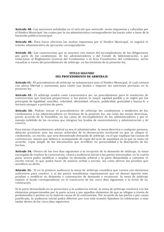 Artículo 48.- Las sanciones señaladas en el artículo que antecede, serán impuestas y valoradas por
el Síndico Municipal, las cuales por la vía administrativa correspondiente las harán valer a favor de la
hacienda pública municipal.
Artículo 49.- Para hacer efectivas las multas impuestas por el Síndico Municipal, se seguirá el
trámite administrativo de ejecución correspondiente.
Artículo 50.- Las controversias que se susciten con motivo del incumplimiento de las obligaciones
por parte de los condóminos, de los administradores o del Comité de Administración; o por
violaciones al Reglamento General del Condominio o al Acta Constitutiva del condominio, serán
resueltas a través del procedimiento de arbitraje, en los términos de la presente ley.
TITULO SEGUNDO
DEL PROCEDIMIENTO DE ARBITRAJE
Artículo 51.- El procedimiento de arbitraje se substanciará ante el Síndico Municipal, el cual contará
con plena libertad y autonomía para emitir sus laudos e imponer las sanciones previstas en la
presente ley.
Artículo 52.- El arbitraje tendrá como característica ser un procedimiento para la resolución de
controversias que buscará proporcionar a las partes la mayor equidad posible y se regirá por los
principios de legalidad, sencillez, celeridad, oficiosidad, eficacia, publicidad, gratuidad y buena fe, e
iniciará siempre a petición de parte.
Artículo 53.- Podrán iniciar el procedimiento de arbitraje los condóminos o residentes de los
condominios o los administradores en términos de la presente ley, así como las mesas directivas,
previo acuerdo de la Asamblea, en los casos de incumplimiento de los administradores y por el
manejo indebido de los recursos que integran los fondos de mantenimiento y administración y de
reserva.
Para iniciar el procedimiento arbitral ya sea el administrador, la mesa directiva o cualquier persona,
deberán presentar ante las mesas arbitrales de la demarcación territorial en que se ubique el
condominio, un escrito, que será denominado demanda de arbitraje, en el que explique las causas de
controversia, mismo que deberá ir acompañado de copia del acta de asamblea en la que se toma tal
acuerdo, copia simple de los documentos que acrediten su personalidad y la descripción de los
hechos.
Artículo 54.- Dentro de los tres días siguientes a la recepción de la demanda de arbitraje, la mesa
encargada de resolver la controversia, citará a audiencia inicial a las partes interesadas, en la cual la
parte actora podrá modificar o ampliar su demanda arbitral y la parte demandada a contestar el
escrito inicial, lo que podrá hacer de manera verbal o escrita, así como ofrecer las pruebas que
acrediten su dicho.
Artículo 55.- Si en la primera audiencia la mesa de arbitraje considera que cuenta con elementos
suficientes para resolver, y si las partes manifiestan expresamente que no desean aportar más
pruebas o modificar su demanda o contestación de demanda o reconvenir, la mesa de arbitraje
emitirá el laudo correspondiente en el transcurso de los cinco días siguientes a la fecha de su
celebración.
Si la parte demandada no se presentara a la audiencia inicial, la mesa de arbitraje resolverá con los
elementos proporcionados por la parte actora y por aquellos elementos de que se allegue a través de
profesionales o peritos en la materia causa de la controversia. Por acuerdo de las partes o por causa
justificada, la audiencia inicial podrá diferirse por una sola ocasión fijándose la celebración a más
tardar dentro de los cinco días siguientes.
 