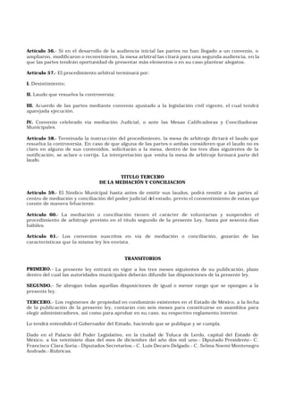 Artículo 56.- Si en el desarrollo de la audiencia inicial las partes no han llegado a un convenio, o
ampliaron, modificaron o reconvinieron, la mesa arbitral las citará para una segunda audiencia, en la
que las partes tendrán oportunidad de presentar más elementos o en su caso plantear alegatos.
Artículo 57.- El procedimiento arbitral terminará por:
I. Desistimiento;
II. Laudo que resuelva la controversia;
III. Acuerdo de las partes mediante convenio ajustado a la legislación civil vigente, el cual tendrá
aparejada ejecución.
IV. Convenio celebrado vía mediación Judicial, o ante las Mesas Calificadoras y Conciliadoras
Municipales.
Artículo 58.- Terminada la instrucción del procedimiento, la mesa de arbitraje dictará el laudo que
resuelva la controversia. En caso de que alguna de las partes o ambas consideren que el laudo no es
claro en alguno de sus contenidos, solicitarán a la mesa, dentro de los tres días siguientes de la
notificación, se aclare o corrija. La interpretación que emita la mesa de arbitraje formará parte del
laudo.
TITULO TERCERO
DE LA MEDIACIÓN Y CONCILIACION
Artículo 59.- El Síndico Municipal hasta antes de emitir sus laudos, podrá remitir a las partes al
centro de mediación y conciliación del poder judicial del estado, previo el consentimiento de estas que
conste de manera fehaciente.
Artículo 60.- La mediación o conciliación tienen el carácter de voluntarias y suspenden el
procedimiento de arbitraje previsto en el título segundo de la presente Ley, hasta por sesenta días
hábiles.
Artículo 61.- Los convenios suscritos en vía de mediación o conciliación, gozarán de las
características que la misma ley les envista.
TRANSITORIOS
PRIMERO.- La presente ley entrará en vigor a los tres meses siguientes de su publicación, plazo
dentro del cual las autoridades municipales deberán difundir las disposiciones de la presente ley.
SEGUNDO.- Se abrogan todas aquellas disposiciones de igual o menor rango que se opongan a la
presente ley.
TERCERO.- Los regímenes de propiedad en condominio existentes en el Estado de México, a la fecha
de la publicación de la presente ley, contarán con seis meses para constituirse en asamblea para
elegir administradores, así como para aprobar en su caso, su respectivo reglamento interior.
Lo tendrá entendido el Gobernador del Estado, haciendo que se publique y se cumpla.
Dado en el Palacio del Poder Legislativo, en la ciudad de Toluca de Lerdo, capital del Estado de
México, a los veintisiete días del mes de diciembre del año dos mil uno.- Diputado Presidente.- C.
Francisco Clara Soria.- Diputados Secretarios.- C. Luis Decaro Delgado.- C. Selma Noemí Montenegro
Andrade.- Rúbricas.
 