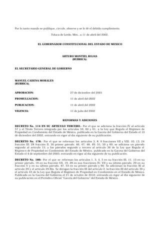 Por lo tanto mando se publique, circule, observe y se le dé el debido cumplimiento.
Toluca de Lerdo, Méx., a 11 de abril del 2002.
EL GOBERNADOR CONSTITUCIONAL DEL ESTADO DE MEXICO
ARTURO MONTIEL ROJAS
(RUBRICA).
EL SECRETARIO GENERAL DE GOBIERNO
MANUEL CADENA MORALES
(RUBRICA).
APROBACION: 27 de diciembre del 2001
PROMULGACION: 11 de abril del 2002
PUBLICACION: 11 de abril del 2002
VIGENCIA: 11 de julio del 2002
REFORMAS Y ADICIONES
DECRETO No. 114 EN SU ARTICULO TERCERO.- Por el que se adiciona la fracción IV al artículo
57 y el Título Tercero integrado por los artículos 59, 60 y 61, a la Ley que Regula el Régimen de
Propiedad en Condominio del Estado de México, publicado en la Gaceta del Gobierno del Estado el 10
de diciembre del 2002, entrando en vigor al día siguiente de su publicación.
DECRETO No. 178.- Por el que se reforman los artículos 3; 8; 9 fracciones VII y VIII; 10; 13; 24
fracción III; 28 fracción II; 30 primer párrafo; 46; 47; 48; 49; 51; 59 y 60; se adiciona un párrafo
segundo al artículo 15; y los párrafos segundo y tercero al artículo 36 de la Ley que Regula el
Régimen de Propiedad en Condominio del Estado de México, publicado en la Gaceta del Gobierno del
Estado el 4 de septiembre del 2003, entrando en vigor al día siguiente de su publicación.
DECRETO No. 189.- Por el que se reforman los artículos 1, 3, 4, 5 en su fracción III, 11, 13 en su
primer párrafo, 16 en su fracción VII, 19, 28 en sus fracciones IV, VII y su último párrafo, 29 en su
fracción V y en su último párrafo, 47, 53 en su primer párrafo y 60. Se adicionan la fracción XI al
artículo 29 y el artículo 29 Bis. Se derogan la fracción III del artículo 2, la fracción III del artículo 39 y
el artículo 43 de la Ley que Regula el Régimen de Propiedad en Condominio en el Estado de México.
Publicado en la Gaceta del Gobierno el 21 de octubre de 2010; entrando en vigor al día siguiente de
su publicación en el Periódico Oficial “Gaceta del Gobierno” del Estado de México.
 