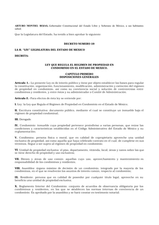 ARTURO MONTIEL ROJAS, Gobernador Constitucional del Estado Libre y Soberano de México, a sus habitantes
sabed:
Que la Legislatura del Estado, ha tenido a bien aprobar lo siguiente:
DECRETO NUMERO 59
LA H. “LIV” LEGISLATURA DEL ESTADO DE MEXICO
DECRETA:
LEY QUE REGULA EL REGIMEN DE PROPIEDAD EN
CONDOMINIO EN EL ESTADO DE MEXICO.
CAPITULO PRIMERO
DISPOSICIONES GENERALES
Artículo 1.- La presente Ley es de interés público y tiene por objeto establecer las bases para regular
la constitución, organización, funcionamiento, modificación, administración y extinción del régimen
de propiedad en condominio, así como su convivencia social y solución de controversias entre
condóminos y residentes, y entre éstos y su administrador o Comité de Administración.
Artículo 2.- Para efectos de ésta ley se entiende por:
I. Ley: la Ley que Regula el Régimen de Propiedad en Condominio en el Estado de México;
II. Escritura constitutiva: documento público, mediante el cual se constituye un inmueble bajo el
régimen de propiedad condominal;
III. Derogado
IV. Condominio: inmueble cuya propiedad pertenece proindiviso a varias personas, que reúne las
condiciones y características establecidas en el Código Administrativo del Estado de México y su
reglamentación;
V. Condómino: persona física o moral, que en calidad de copropietario aproveche una unidad
exclusiva de propiedad, así como aquella que haya celebrado contrato en el cual, de cumplirse en sus
términos, llegue a ser sujeto al régimen de propiedad en condominio;
VI. Unidad de propiedad exclusiva: el piso, departamento, vivienda, local, áreas y naves sobre las que
se tiene derecho de propiedad y uso exclusivos;
VII. Bienes y áreas de uso común: aquellas cuyo uso, aprovechamiento y mantenimiento es
responsabilidad de los condóminos y residentes;
VIII. Asamblea: órgano máximo de decisión de un condominio, integrado por la mayoría de los
condóminos, en el que se resolverán los asuntos de interés común, respecto al condominio;
IX. Residente: persona que en calidad de poseedor por cualquier título legal, aproveche en su
beneficio una unidad de propiedad exclusiva;
X. Reglamento Interior del Condominio: conjunto de acuerdos de observancia obligatoria por los
condóminos y residentes, en los que se establecen las normas internas de convivencia de un
condominio. Es aprobado por la asamblea y se hará constar en testimonio notarial.
 