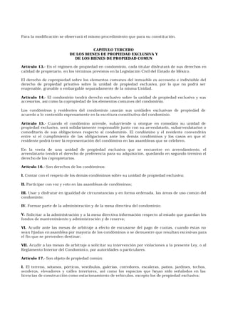 Para la modificación se observará el mismo procedimiento que para su constitución.
CAPITULO TERCERO
DE LOS BIENES DE PROPIEDAD EXCLUSIVA Y
DE LOS BIENES DE PROPIEDAD COMUN
Artículo 13.- En el régimen de propiedad en condominio, cada titular disfrutará de sus derechos en
calidad de propietario, en los términos previstos en la Legislación Civil del Estado de México.
El derecho de copropiedad sobre los elementos comunes del inmueble es accesorio e indivisible del
derecho de propiedad privativo sobre la unidad de propiedad exclusiva, por lo que no podrá ser
enajenable, gravable o embargable separadamente de la misma Unidad.
Artículo 14.- El condominio tendrá derecho exclusivo sobre la unidad de propiedad exclusiva y sus
accesorios, así como la copropiedad de los elementos comunes del condominio.
Los condóminos y residentes del condominio usarán sus unidades exclusivas de propiedad de
acuerdo a lo contenido expresamente en la escritura constitutiva del condominio.
Artículo 15.- Cuando el condómino arrende, subarriende u otorgue en comodato su unidad de
propiedad exclusiva, será solidariamente responsable junto con su arrendatario, subarrendatarios o
comoditario de sus obligaciones respecto al condominio. El condómino y el residente convendrán
entre sí el cumplimiento de las obligaciones ante los demás condóminos y los casos en que el
residente podrá tener la representación del condómino en las asambleas que se celebren.
En la venta de una unidad de propiedad exclusiva que se encuentre en arrendamiento, el
arrendatario tendrá el derecho de preferencia para su adquisición, quedando en segundo término el
derecho de los copropietarios.
Artículo 16.- Son derechos de los condóminos:
I. Contar con el respeto de los demás condóminos sobre su unidad de propiedad exclusiva;
II. Participar con voz y voto en las asambleas de condóminos;
III. Usar y disfrutar en igualdad de circunstancias y en forma ordenada, las áreas de uso común del
condominio;
IV. Formar parte de la administración y de la mesa directiva del condominio;
V. Solicitar a la administración y a la mesa directiva información respecto al estado que guardan los
fondos de mantenimiento y administración y de reserva;
VI. Acudir ante las mesas de arbitraje a efecto de excusarse del pago de cuotas, cuando éstas no
sean fijadas en asamblea por mayoría de los condóminos o se demuestre que resultan excesivas para
el fin que se pretenden destinar;
VII. Acudir a las mesas de arbitraje a solicitar su intervención por violaciones a la presente Ley, o al
Reglamento Interior del Condomini o, por autoridades o particulares.
Artículo 17.- Son objeto de propiedad común:
I. El terreno, sótanos, pórticos, vestíbulos, galerías, corredores, escaleras, patios, jardines, techos,
senderos, elevadores y calles interiores, así como los espacios que hayan sido señalados en las
licencias de construcción como estacionamiento de vehículos, excepto los de propiedad exclusiva;
 