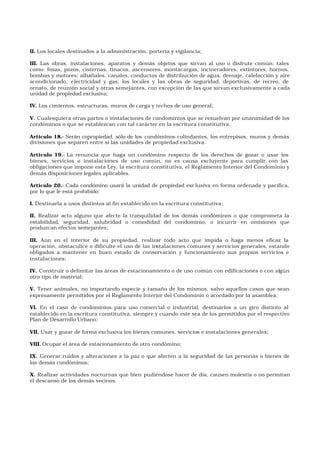 II. Los locales destinados a la administración, portería y vigilancia;
III. Las obras, instalaciones, aparatos y demás objetos que sirvan al uso o disfrute común, tales
como: fosas, pozos, cisternas, tinacos, ascensores, montacargas, incineradores, extintores, hornos,
bombas y motores; albañales, canales, conductos de distribución de agua, drenaje, calefacción y aire
acondicionado, electricidad y gas; los locales y las obras de seguridad, deportivas, de recreo, de
ornato, de reunión social y otras semejantes, con excepción de las que sirvan exclusivamente a cada
unidad de propiedad exclusiva;
IV. Los cimientos, estructuras, muros de carga y techos de uso general;
V. Cualesquiera otras partes o instalaciones de condominios que se resuelvan por unanimidad de los
condóminos o que se establezcan con tal carácter en la escritura constitutiva.
Artículo 18.- Serán copropiedad, sólo de los condóminos colindantes, los entrepisos, muros y demás
divisiones que separen entre sí las unidades de propiedad exclusiva.
Artículo 19.- La renuncia que haga un condómino respecto de los derechos de gozar o usar los
bienes, servicios o instalaciones de uso común, no es causa excluyente para cumplir con las
obligaciones que impone esta Ley, la escritura constitutiva, el Reglamento Interior del Condominio y
demás disposiciones legales aplicables.
Artículo 20.- Cada condómino usará la unidad de propiedad exc lusiva en forma ordenada y pacífica,
por lo que le está prohibido:
I. Destinarla a usos distintos al fin establecido en la escritura constitutiva;
II. Realizar acto alguno que afecte la tranquilidad de los demás condóminos o que comprometa la
estabilidad, seguridad, salubridad o comodidad del condominio, o incurrir en omisiones que
produzcan efectos semejantes;
III. Aún en el interior de su propiedad, realizar todo acto que impida o haga menos eficaz la
operación, obstaculice o dificulte el uso de las instalaciones comunes y servicios generales, estando
obligados a mantener en buen estado de conservación y funcionamiento sus propios servicios e
instalaciones;
IV. Construir o delimitar las áreas de estacionamiento o de uso común con edificaciones o con algún
otro tipo de material;
V. Tener animales, no importando especie y tamaño de los mismos, salvo aquellos casos que sean
expresamente permitidos por el Reglamento Interior del Condominio o acordado por la asamblea;
VI. En el caso de condominios para uso comercial o industrial, destinarlos a un giro distinto al
establecido en la escritura constitutiva, siempre y cuando este sea de los permitidos por el respectivo
Plan de Desarrollo Urbano;
VII. Usar y gozar de forma exclusiva los bienes comunes, servicios e instalaciones generales;
VIII. Ocupar el área de estacionamiento de otro condómino;
IX. Generar ruidos y alteraciones a la paz o que afecten a la seguridad de las personas o bienes de
los demás condóminos;
X. Realizar actividades nocturnas que bien pudiéndose hacer de día, causen molestia o no permitan
el descanso de los demás vecinos.
 