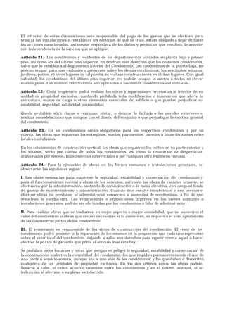 El infractor de estas disposiciones será responsable del pago de los gastos que se efectúen para
reparar las instalaciones o restablecer los servicios de que se trate, estará obligado a dejar de hacer
las acciones mencionadas, así mismo responderá de los daños y perjuicios que resulten, lo anterior
con independencia de la sanción que se aplique.
Artículo 21.- Los condóminos y residentes de los departamentos ubicados en planta baja y primer
piso, así como los del último piso superior, no tendrán más derechos que los restantes condóminos,
salvo que lo establezca el Reglamento Interior del Condominio. Los condóminos de la planta baja, no
podrán ocupar para uso exclusivo o preferente sobre los demás condóminos, los vestíbulos, sótanos,
jardines, patios, ni otros lugares de tal planta, ni realizar construcciones en dichos lugares. Con igual
salvedad, los condóminos del último piso superior, no podrán ocupar la azotea o techo, ni elevar
nuevos pisos. Las mismas restricciones son aplicables a los demás condóminos del inmueble.
Artículo 22.- Cada propietario podrá realizar las obras y reparaciones necesarias al interior de su
unidad de propiedad exclusiva, quedando prohibida toda modificación o innovación que afecte la
estructura, muros de carga u otros elementos esenciales del edificio o que puedan perjudicar su
estabilidad, seguridad, salubridad o comodidad.
Queda prohibido abrir claros o ventanas, pintar, o decorar la fachada o las paredes exteriores o
realizar remodelaciones que rompan con el diseño del conjunto o que perjudique la estética general
del condominio.
Artículo 23.- En los condominios serán obligatorios para los respectivos condóminos y por su
cuenta, las obras que requieran los entrepisos, suelos, pavimentos, paredes u otras divisiones entre
locales colindantes.
En los condominios de construcción vertical, las obras que requieran los techos en su parte exterior y
los sótanos, serán por cuenta de todos los condóminos, así como la reparación de desperfectos
ocasionados por sismos, hundimientos diferenciales o por cualquier otro fenómeno natural.
Artículo 24.- Para la ejecución de obras en los bienes comunes e instalaciones generales, se
observarán las siguientes reglas:
I. Las obras necesarias para mantener la seguridad, estabilidad y conservación del condominio y
para el funcionamiento normal y eficaz de los servicios, así como las obras de carácter urgente, se
efectuarán por la administración, bastando la comunicación a la mesa directiva, con cargo al fondo
de gastos de mantenimiento y administración. Cuando éste resulte insuficiente o sea necesario
efectuar obras no previstas, el administrador convocará a asamblea de condóminos, a fin de que
resuelvan lo conducente. Las reparaciones o reposiciones urgentes en los bienes comunes o
instalaciones generales, podrán ser efectuadas por los condóminos a falta de administrador;
II. Para realizar obras que se traduzcan en mejor aspecto o mayor comodidad, que no aumenten el
valor del condominio u obras que sin ser necesarias si lo aumenten, se requerirá el voto aprobatorio
de las dos terceras partes de los condóminos;
III. El enajenante es responsable de los vicios de construcción del condominio. El resto de los
condóminos podrá proceder a la reparación de los mismos en la proporción que cada uno represente
sobre el valor total del condominio, dejando a salvo sus derechos para repetir contra aquél o hacer
efectiva la pó1iza de garantía que prevé el artículo 9 de esta Ley.
Se prohiben todos los actos y obras que pongan en peligro la seguridad, estabilidad y conservación de
la construcción o afecten la comodidad del condómino; los que impidan permanentemente el uso de
una parte o servicio común, aunque sea a uno sólo de los condóminos; y los que dañen o demeriten
cualquiera de las unidades de propiedad exclusiva. En los dos últimos casos las obras podrán
llevarse a cabo, si existe acuerdo unánime entre los condóminos y en el último, además, si se
indemniza al afectado a su plena satisfacción.
 