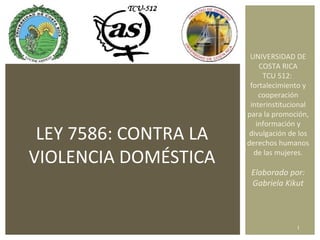 LEY 7586: CONTRA LA VIOLENCIA DOMÉSTICA UNIVERSIDAD DE COSTA RICA TCU 512:  fortalecimiento y cooperación interinstitucional para la promoción, información y divulgación de los derechos humanos de las mujeres. Elaborado por: Gabriela Kikut 