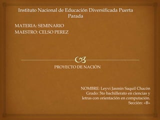 MATERIA: SEMINARIO
MAESTRO: CELSO PEREZ
PROYECTO DE NACIÒN
NOMBRE: Leyvi Jasmin Saquil Chacón
Grado: 5to bachillerato en ciencias y
letras con orientación en computación.
Sección: «B»
 