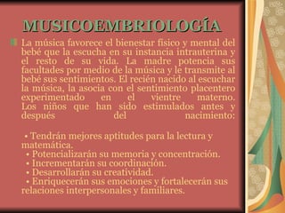MUSICOEMBRIOLOGÍA   La música favorece el bienestar físico y mental del bebé que la escucha en su instancia intrauterina y el resto de su vida. La madre potencia sus facultades por medio de la música y le transmite al bebé sus sentimientos. El recién nacido al escuchar la música, la asocia con el sentimiento placentero experimentado en el vientre materno. Los niños que han sido estimulados antes y después del nacimiento:   •  Tendrán mejores aptitudes para la lectura y matemática.   • Potencializarán su memoria y concentración.   • Incrementarán su coordinación.   • Desarrollarán su creatividad.   • Enriquecerán sus emociones y fortalecerán sus relaciones interpersonales y familiares.  