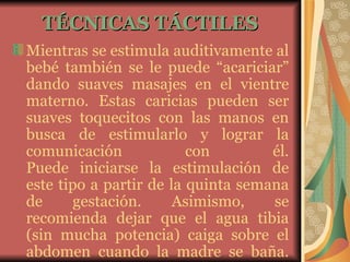 TÉCNICAS TÁCTILES   Mientras se estimula auditivamente al bebé también se le puede “acariciar” dando suaves masajes en el vientre materno. Estas caricias pueden ser suaves toquecitos con las manos en busca de estimularlo y lograr la comunicación con él. Puede iniciarse la estimulación de este tipo a partir de la quinta semana de gestación. Asimismo, se recomienda dejar que el agua tibia (sin mucha potencia) caiga sobre el abdomen cuando la madre se baña. 