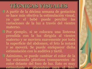 TÉCNICAS VISUALES   A partir de la décima semana de gestación se hace más efectiva la estimulación visual, ya que el bebé puede percibir las variaciones de la luz a través del vientre materno. Por ejemplo, si se colocara una linterna prendida con la luz dirigida al vientre materno y se moviera suavemente por toda la superficie del abdomen, el feto la notará y se moverá. Se puede enriquecer dicha estimulación con la auditiva y táctil. Asimismo, se puede cambiar el color de la luz colocando plásticos transparentes de color delante del foco de luz. Esto es muy estimulante y placentero para el feto. 