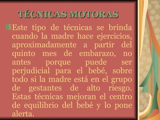 TÉCNICAS MOTORAS   Este tipo de técnicas se brinda cuando la madre hace ejercicios, aproximadamente a partir del quinto mes de embarazo, no antes porque puede ser perjudicial para el bebé, sobre todo si la madre está en el grupo de gestantes de alto riesgo. Estas técnicas mejoran el centro de equilibrio del bebé y lo pone alerta. 