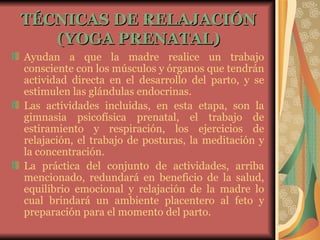 TÉCNICAS DE RELAJACIÓN (YOGA PRENATAL) Ayudan a que la madre realice un trabajo consciente con los músculos y órganos que tendrán actividad directa en el desarrollo del parto, y se estimulen las glándulas endocrinas. Las actividades incluidas, en esta etapa, son la gimnasia psicofísica prenatal, el trabajo de estiramiento y respiración, los ejercicios de relajación, el trabajo de posturas, la meditación y la concentración. La práctica del conjunto de actividades, arriba mencionado, redundará en beneficio de la salud, equilibrio emocional y relajación de la madre lo cual brindará un ambiente placentero al feto y preparación para el momento del parto.   