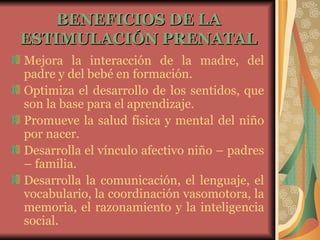 BENEFICIOS DE LA ESTIMULACIÓN PRENATAL Mejora la interacción de la madre, del padre y del bebé en formación.  Optimiza el desarrollo de los sentidos, que son la base para el aprendizaje.  Promueve la salud física y mental del niño por nacer.  Desarrolla el vínculo afectivo niño – padres – familia.  Desarrolla la comunicación, el lenguaje, el vocabulario, la coordinación vasomotora, la memoria, el razonamiento y la inteligencia social.   