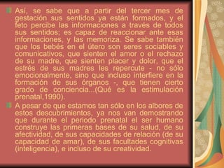 Así, se sabe que a partir del tercer mes de gestación sus sentidos ya están formados, y el feto percibe las informaciones a través de todos sus sentidos; es capaz de reaccionar ante esas informaciones, y las memoriza. Se sabe también que los bebés en el útero son seres sociables y comunicativos, que sienten el amor o el rechazo de su madre, que sienten placer y dolor, que el estrés de sus madres les repercute - no sólo emocionalmente, sino que incluso interfiere en la formación de sus órganos -, que tienen cierto grado de conciencia...(Qué es la estimulación prenatal,1990).  A pesar de que estamos tan sólo en los albores de estos descubrimientos, ya nos van demostrando que durante el periodo prenatal el ser humano construye las primeras bases de su salud, de su afectividad, de sus capacidades de relación (de su capacidad de amar), de sus facultades cognitivas (inteligencia), e incluso de su creatividad.  