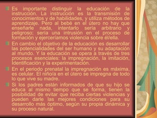 Es importante distinguir la educación de la instrucción. La instrucción es la transmisión de conocimientos y de habilidades, y utiliza métodos de aprendizaje. Pero al bebé en el útero no hay que enseñarle nada, intentarlo sería arbitrario y peligroso; sería una intrusión en el proceso de formación y ejerceríamos violencia sobre él/ella. En cambio el objetivo de la educación es desarrollar las potencialidades del ser humano y su adaptación al mundo. Y la educación se opera a través de tres procesos esenciales: la impregnación, la imitación, Identificación y la experimentación. En el periodo prenatal la impregnación es máxima, es celular. El niño/a en el útero se impregna de todo lo que vive su madre.  Si los padres están informados de que su hijo se educa al mismo tiempo que se forma, tienen la posibilidad de evitar que reciba ciertas violencias y pueden darle las mejores condiciones para su desarrollo más óptimo, según su propia dinámica y su proceso natural.  