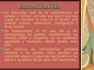 IMPORTANCIA   La intención real de la estimulación es ayudar a formar un niño por nacer que sea capaz de afrontar la vida en el futuro, con sentido común, coherencia, inteligencia y buen humor.  Es fundamental el rol que día a día desempeñan los padres, estableciendo un vínculo sólido y duradero, en un ambiente agradable y tranquilo, donde pueda estar feliz.  Las técnicas de estimulación prenatal enseñan a los padres cómo proveer un ambiente seguro y amoroso que motive a los niños a aprender desde antes del nacimiento.   