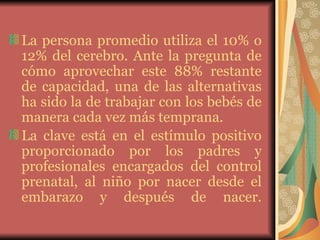 La persona promedio utiliza el 10% o 12% del cerebro. Ante la pregunta de cómo aprovechar este 88% restante de capacidad, una de las alternativas ha sido la de trabajar con los bebés de manera cada vez más temprana.  La clave está en el estímulo positivo proporcionado por los padres y profesionales encargados del control prenatal, al niño por nacer desde el embarazo y después de nacer. 