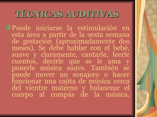 TÉCNICAS AUDITIVAS   Puede iniciarse la estimulación en esta área a partir de la sexta semana de gestación (aproximadamente dos meses). Se debe hablar con el bebé, suave y claramente, cantarle, leerle cuentos, decirle que se le ama y ponerle música suave. También se puede mover un sonajero o hacer funcionar una cajita de música cerca del vientre materno y balancear el cuerpo al compás de la música. 
