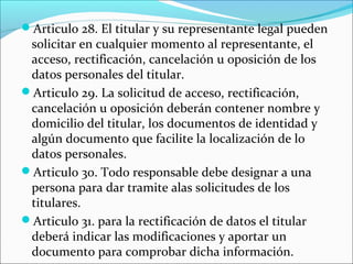 Articulo 28. El titular y su representante legal pueden 
solicitar en cualquier momento al representante, el 
acceso, rectificación, cancelación u oposición de los 
datos personales del titular. 
Articulo 29. La solicitud de acceso, rectificación, 
cancelación u oposición deberán contener nombre y 
domicilio del titular, los documentos de identidad y 
algún documento que facilite la localización de lo 
datos personales. 
Articulo 30. Todo responsable debe designar a una 
persona para dar tramite alas solicitudes de los 
titulares. 
Articulo 31. para la rectificación de datos el titular 
deberá indicar las modificaciones y aportar un 
documento para comprobar dicha información. 
 