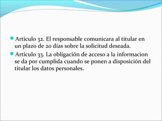 Articulo 32. El responsable comunicara al titular en 
un plazo de 20 días sobre la solicitud deseada. 
Articulo 33. La obligación de acceso a la informacion 
se da por cumplida cuando se ponen a disposición del 
titular los datos personales. 
