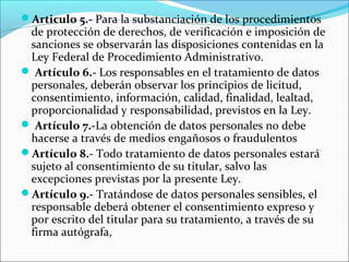 Articulo 5.- Para la substanciación de los procedimientos 
de protección de derechos, de verificación e imposición de 
sanciones se observarán las disposiciones contenidas en la 
Ley Federal de Procedimiento Administrativo. 
 Artículo 6.- Los responsables en el tratamiento de datos 
personales, deberán observar los principios de licitud, 
consentimiento, información, calidad, finalidad, lealtad, 
proporcionalidad y responsabilidad, previstos en la Ley. 
 Artículo 7.-La obtención de datos personales no debe 
hacerse a través de medios engañosos o fraudulentos 
Artículo 8.- Todo tratamiento de datos personales estará 
sujeto al consentimiento de su titular, salvo las 
excepciones previstas por la presente Ley. 
Artículo 9.- Tratándose de datos personales sensibles, el 
responsable deberá obtener el consentimiento expreso y 
por escrito del titular para su tratamiento, a través de su 
firma autógrafa, 
 